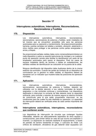 CÓDIGO NACIONAL DE ELECTRICIDAD (SUMINISTRO 2011) 
PARTE 1 REGLAS PARA LA INSTALACIÓN Y MANTENIMIENTO 
DE LAS ESTACIONES DE SUMINISTRO ELÉCTRICO Y EQUIPOS 
Página 76 
Sección 17 
Interruptores automáticos, Interruptores, Reconectadores, 
Seccionadores y Fusibles 
170. Disposición 
Los interruptores automáticos, interruptores, reconectadores, 
seccionadores, seccionadores de potencia y fusibles, serán instalados de 
tal manera que se encuentren accesibles sólo para las personas 
autorizadas para su operación y mantenimiento. Se proporcionará paredes, 
barreras, puertas cerradas con aldaba y candado, ubicación, aislamiento u 
otros medios para proteger a las personas contra partes energizadas o 
arcos y chispas. 
Se proporcionará señales visibles (tales como números/letras/símbolos) en 
cada dispositivo o sobre su soporte (estructuras de montaje) y en cualquier 
punto de operación remota para facilitar la identificación por parte de los 
empleados autorizados para operar el dispositivo. Para los casos de 
equipos instalados dentro de recintos o celdas en subestaciones, las 
señales visibles de identificación se colocarán en la puerta de la celda. 
Ninguna identificación del dispositivo debe duplicarse dentro de la misma 
estación de suministro. Cuando las partes de contacto de un dispositivo de 
conmutación por lo general no estén visibles, el dispositivo deberá de 
equiparse con un indicador que muestre todas las posiciones de operación 
normales. 
171. Aplicación 
Los interruptores automáticos, interruptores, reconectadores, 
seccionadores, seccionadores de potencia y fusibles, deberán ser 
utilizados con la debida atención a sus valores nominales de tensión 
asignados y a las corrientes continuas y momentáneas. Los dispositivos 
destinados a interrumpir la corriente de falla deberán tener la capacidad 
suficiente, para controlar y soportar de manera segura la máxima corriente 
de cortocircuito para la que están proyectados interrumpir, en las 
condiciones para las cuales ha sido diseñada su operación. La capacidad 
de interrupción deberá ser verificada antes de cada cambio importante del 
sistema. 
172. Interruptores automáticos, interruptores, reconectadores 
que contienen aceite 
Los dispositivos de interrupción de circuitos que contengan líquidos 
inflamables, deberán ser adecuadamente separados de otros equipos y 
construcciones, para limitar daños en caso de que ocurra una explosión o 
incendio. La separación se realizará mediante el espaciamiento, a través 
de paredes de barrera resistentes al fuego, o cubículos de metal. Los 
orificios de ventilación, aliviaderos de gas deberán estar equipados con 
MINISTERIO DE ENERGÍA Y MINAS 2011 
www.minem.gob.pe 
 