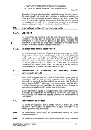 CÓDIGO NACIONAL DE ELECTRICIDAD (SUMINISTRO 2011) 
PARTE 1 REGLAS PARA LA INSTALACIÓN Y MANTENIMIENTO 
DE LAS ESTACIONES DE SUMINISTRO ELÉCTRICO Y EQUIPOS 
Página 77 
dispositivos de separación de aceite o canalizados a una ubicación segura. 
Se proporcionarán los medios para controlar el aceite que pudiera ser 
descargado de los orificios de ventilación o por la rotura de un tanque. Esto 
puede llevarse a cabo mediante colchones de absorción, hoyos, drenajes o 
por cualquier combinación de los mismos. Las edificaciones o salas que 
albergan este equipo serán de construcción resistente al fuego. 
173. Interruptores y dispositivos de desconexión 
173.A. Capacidad 
Los dispositivos de maniobra serán de una adecuada tensión y valor 
nominal de amperes para el circuito en el cual están instalados. Los 
interruptores y seccionadores de potencia o bajo carga, utilizados para 
interrumpir la corriente de carga serán marcados o rotulados con la 
corriente para la cual han sido indicados interrumpir. 
173.B. Disposiciones para la desconexión 
Los seccionadores de potencia o bajo carga y los seccionadores, estarán 
dispuestos de tal manera que puedan estar enclavados en las posiciones 
de abierto y cerrado, o simplemente rotulados donde no resulte práctico 
instalar enclavamientos. (Véase la Parte 4 de este Código). Para los 
dispositivos que son operados a control remoto y de manera automática, 
deberá de proporcionarse un circuito de control con un medio de 
desconexión de acción directa cerca del aparato a fin de limitar la 
posibilidad de una operación accidental del mecanismo. 
173.C. Seccionador o dispositivo de maniobra visible, 
normalmente cerrado 
Se insertará un seccionador de posición abierta visible o seccionador de 
desconexión visible en cada conductor no puesto a tierra (o conductor de 
fase), entre el equipo de suministro eléctrico o las líneas y las fuentes de 
energía de más de 600 V, si el equipo o las líneas –cuando no sea práctico 
o posible- tengan que ser trabajadas sin puesta a tierra temporal de 
protección, mientras las fuentes puedan estar energizadas. 
Cuando se utilice un equipo en una aparamenta bajo envolvente metálica, 
la posición de desconexión del interruptor o seccionador bajo carga del 
circuito, donde esté claramente indicada, constituye un interruptor visible 
para este fin. 
174. Desconexión de fusibles 
Los fusibles en los circuitos de más de 150 V a tierra, o más de 30 A serán 
clasificados como fusibles de desconexión, o serán dispuestos de tal 
manera que antes de su manipuleo: 
174.A. Los fusibles estén calificados para ser desconectados de todas las fuentes 
de energía eléctrica, o 
174.B. Los fusibles puedan ser retirados convenientemente por medio de manijas 
MINISTERIO DE ENERGÍA Y MINAS 2011 
www.minem.gob.pe 
 