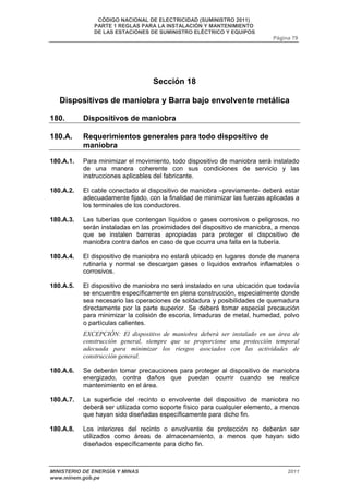 CÓDIGO NACIONAL DE ELECTRICIDAD (SUMINISTRO 2011) 
PARTE 1 REGLAS PARA LA INSTALACIÓN Y MANTENIMIENTO 
DE LAS ESTACIONES DE SUMINISTRO ELÉCTRICO Y EQUIPOS 
Página 79 
Sección 18 
Dispositivos de maniobra y Barra bajo envolvente metálica 
180. Dispositivos de maniobra 
180.A. Requerimientos generales para todo dispositivo de 
maniobra 
180.A.1. Para minimizar el movimiento, todo dispositivo de maniobra será instalado 
de una manera coherente con sus condiciones de servicio y las 
instrucciones aplicables del fabricante. 
180.A.2. El cable conectado al dispositivo de maniobra –previamente- deberá estar 
adecuadamente fijado, con la finalidad de minimizar las fuerzas aplicadas a 
los terminales de los conductores. 
180.A.3. Las tuberías que contengan líquidos o gases corrosivos o peligrosos, no 
serán instaladas en las proximidades del dispositivo de maniobra, a menos 
que se instalen barreras apropiadas para proteger el dispositivo de 
maniobra contra daños en caso de que ocurra una falla en la tubería. 
180.A.4. El dispositivo de maniobra no estará ubicado en lugares donde de manera 
rutinaria y normal se descargan gases o líquidos extraños inflamables o 
corrosivos. 
180.A.5. El dispositivo de maniobra no será instalado en una ubicación que todavía 
se encuentre específicamente en plena construcción, especialmente donde 
sea necesario las operaciones de soldadura y posibilidades de quemadura 
directamente por la parte superior. Se deberá tomar especial precaución 
para minimizar la colisión de escoria, limaduras de metal, humedad, polvo 
o partículas calientes. 
EXCEPCIÓN: El dispositivo de maniobra deberá ser instalado en un área de 
construcción general, siempre que se proporcione una protección temporal 
adecuada para minimizar los riesgos asociados con las actividades de 
construcción general. 
180.A.6. Se deberán tomar precauciones para proteger al dispositivo de maniobra 
energizado, contra daños que puedan ocurrir cuando se realice 
mantenimiento en el área. 
180.A.7. La superficie del recinto o envolvente del dispositivo de maniobra no 
deberá ser utilizada como soporte físico para cualquier elemento, a menos 
que hayan sido diseñadas específicamente para dicho fin. 
180.A.8. Los interiores del recinto o envolvente de protección no deberán ser 
utilizados como áreas de almacenamiento, a menos que hayan sido 
diseñados específicamente para dicho fin. 
MINISTERIO DE ENERGÍA Y MINAS 2011 
www.minem.gob.pe 
 
