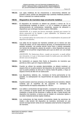 CÓDIGO NACIONAL DE ELECTRICIDAD (SUMINISTRO 2011) 
PARTE 1 REGLAS PARA LA INSTALACIÓN Y MANTENIMIENTO 
DE LAS ESTACIONES DE SUMINISTRO ELÉCTRICO Y EQUIPOS 
Página 80 
180.A.9. Las cajas metálicas de los mecanismos e instrumentos deberán ser 
puestas a tierra, podrán ser albergadas bajo cubiertas metálicas puestas a 
tierra o cubiertas con material aislante. 
180.B. Dispositivo de maniobra bajo envolvente metálica 
180.B.1. El dispositivo de maniobra no deberá ser ubicado a menos de 7,6 m 
horizontalmente instalado al interior, o a 3,0 m instalado al exterior del 
almacenamiento de contenedores, recipientes, equipos de utilización o 
dispositivos que contengan líquidos o gases inflamables. 
EXCEPCIÓN: Si se instala una barrera intermedia, diseñada para atenuar los 
efectos potenciales de los líquidos y gases inflamables, las distancias antes 
mencionadas no se aplicarán. 
No se pretende aplicar las restricciones al o a los transformadores de potencia del 
dispositivo de maniobra. 
180.B.2. Las salas de los equipos de maniobra contarán por lo menos con dos 
medios de salida, uno en cada extremo del área, no necesariamente en las 
paredes opuestas. Las puertas abrirán hacia fuera y estarán equipadas 
con barras de emergencia, placas de presión u otros dispositivos que por 
lo general se encuentran enganchados pero que se abren con una simple 
presión. 
EXCEPCIÓN: Por limitaciones físicas –cuando sea necesario- se puede utilizar 
una sola puerta, si es que se han proporcionado los medios para una salida libre 
durante casos de emergencia. 
180.B.3. Se mantendrá un espacio libre frente al dispositivo de maniobra que 
permita su retiro y giro sin ninguna obstrucción. 
180.B.4. Cuando se utilicen los paneles desmontables, se deberá mantener un 
espacio libre en la parte posterior del dispositivo de maniobra para permitir 
que la puerta posterior se abra por lo menos hasta 90 grados, o haya un 
espacio mínimo de 900 mm sin obstrucción. 
180.B.5. Los dispositivos, tableros, etc., montados en forma permanente en las 
paredes, no sobrepasarán los requerimientos de espacio estipulados en 
180.B.4. 
180.B.6. Cuando existan columnas cercanas a los dispositivos de maniobra, deberá 
cuidarse que la superficie de las columnas no sobrepase los 
requerimientos de espacio estipulados en 180.B.4. 
180.B.7. Los cables o conductores de baja tensión, a excepción de aquellos que se 
van a conectar al equipo dentro del compartimento respectivo, no serán 
instalados a través de las divisiones o celdas de alta o media tensión del 
dispositivo de maniobra, a menos que se instalen en conductos rígidos o 
se aíslen mediante barreras rígidas metálicas. 
180.B.8. Los conductores de baja tensión provenientes desde las secciones de 
media o alta tensión del dispositivo de maniobra, terminarán en una 
sección de baja tensión antes de ser instalados externamente al dispositivo 
de maniobra. 
MINISTERIO DE ENERGÍA Y MINAS 2011 
www.minem.gob.pe 
 