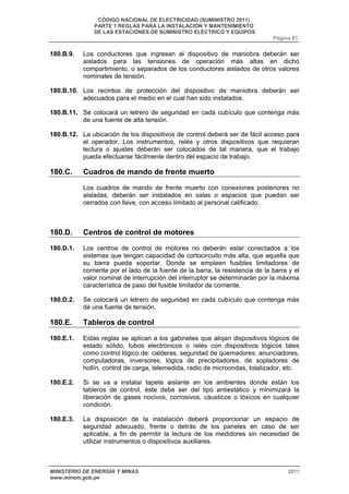CÓDIGO NACIONAL DE ELECTRICIDAD (SUMINISTRO 2011) 
PARTE 1 REGLAS PARA LA INSTALACIÓN Y MANTENIMIENTO 
DE LAS ESTACIONES DE SUMINISTRO ELÉCTRICO Y EQUIPOS 
Página 81 
180.B.9. Los conductores que ingresan al dispositivo de maniobra deberán ser 
aislados para las tensiones de operación más altas en dicho 
compartimiento, o separados de los conductores aislados de otros valores 
nominales de tensión. 
180.B.10. Los recintos de protección del dispositivo de maniobra deberán ser 
adecuados para el medio en el cual han sido instalados. 
180.B.11. Se colocará un letrero de seguridad en cada cubículo que contenga más 
de una fuente de alta tensión. 
180.B.12. La ubicación de los dispositivos de control deberá ser de fácil acceso para 
el operador. Los instrumentos, relés y otros dispositivos que requieran 
lectura o ajustes deberán ser colocados de tal manera, que el trabajo 
pueda efectuarse fácilmente dentro del espacio de trabajo. 
180.C. Cuadros de mando de frente muerto 
Los cuadros de mando de frente muerto con conexiones posteriores no 
aisladas, deberán ser instalados en salas o espacios que puedan ser 
cerrados con llave, con acceso limitado al personal calificado. 
180.D. Centros de control de motores 
180.D.1. Los centros de control de motores no deberán estar conectados a los 
sistemas que tengan capacidad de cortocircuito más alta, que aquella que 
su barra pueda soportar. Donde se empleen fusibles limitadores de 
corriente por el lado de la fuente de la barra, la resistencia de la barra y el 
valor nominal de interrupción del interruptor se determinarán por la máxima 
característica de paso del fusible limitador de corriente. 
180.D.2. Se colocará un letrero de seguridad en cada cubículo que contenga más 
de una fuente de tensión. 
180.E. Tableros de control 
180.E.1. Estas reglas se aplican a los gabinetes que alojan dispositivos lógicos de 
estado sólido, tubos electrónicos o relés con dispositivos lógicos tales 
como control lógico de: calderas, seguridad de quemadores, anunciadores, 
computadoras, inversores, lógica de precipitadores, de sopladores de 
hollín, control de carga, telemedida, radio de microondas, totalizador, etc. 
180.E.2. Si se va a instalar tapete aislante en los ambientes donde están los 
tableros de control, éste debe ser del tipo antiestático y minimizará la 
liberación de gases nocivos, corrosivos, cáusticos o tóxicos en cualquier 
condición. 
180.E.3. La disposición de la instalación deberá proporcionar un espacio de 
seguridad adecuado, frente o detrás de los paneles en caso de ser 
aplicable, a fin de permitir la lectura de los medidores sin necesidad de 
utilizar instrumentos o dispositivos auxiliares. 
MINISTERIO DE ENERGÍA Y MINAS 2011 
www.minem.gob.pe 
 