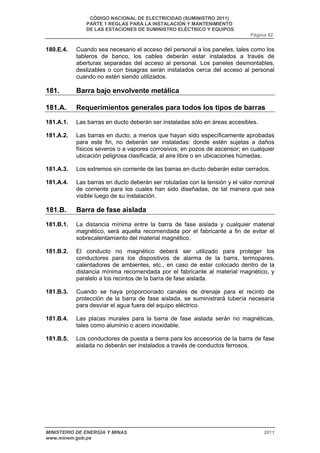 CÓDIGO NACIONAL DE ELECTRICIDAD (SUMINISTRO 2011) 
PARTE 1 REGLAS PARA LA INSTALACIÓN Y MANTENIMIENTO 
DE LAS ESTACIONES DE SUMINISTRO ELÉCTRICO Y EQUIPOS 
Página 82 
180.E.4. Cuando sea necesario el acceso del personal a los paneles, tales como los 
tableros de banco, los cables deberán estar instalados a través de 
aberturas separadas del acceso al personal. Los paneles desmontables, 
deslizables o con bisagras serán instalados cerca del acceso al personal 
cuando no estén siendo utilizados. 
181. Barra bajo envolvente metálica 
181.A. Requerimientos generales para todos los tipos de barras 
181.A.1. Las barras en ducto deberán ser instaladas sólo en áreas accesibles. 
181.A.2. Las barras en ducto, a menos que hayan sido específicamente aprobadas 
para este fin, no deberán ser instaladas: donde estén sujetas a daños 
físicos severos o a vapores corrosivos; en pozos de ascensor; en cualquier 
ubicación peligrosa clasificada; al aire libre o en ubicaciones húmedas. 
181.A.3. Los extremos sin corriente de las barras en ducto deberán estar cerrados. 
181.A.4. Las barras en ducto deberán ser rotuladas con la tensión y el valor nominal 
de corriente para los cuales han sido diseñadas, de tal manera que sea 
visible luego de su instalación. 
181.B. Barra de fase aislada 
181.B.1. La distancia mínima entre la barra de fase aislada y cualquier material 
magnético, será aquella recomendada por el fabricante a fin de evitar el 
sobrecalentamiento del material magnético. 
181.B.2. El conducto no magnético deberá ser utilizado para proteger los 
conductores para los dispositivos de alarma de la barra, termopares, 
calentadores de ambientes, etc., en caso de estar colocado dentro de la 
distancia mínima recomendada por el fabricante al material magnético, y 
paralelo a los recintos de la barra de fase aislada. 
181.B.3. Cuando se haya proporcionado canales de drenaje para el recinto de 
protección de la barra de fase aislada, se suministrará tubería necesaria 
para desviar el agua fuera del equipo eléctrico. 
181.B.4. Las placas murales para la barra de fase aislada serán no magnéticas, 
tales como aluminio o acero inoxidable. 
181.B.5. Los conductores de puesta a tierra para los accesorios de la barra de fase 
aislada no deberán ser instalados a través de conductos ferrosos. 
MINISTERIO DE ENERGÍA Y MINAS 2011 
www.minem.gob.pe 
 