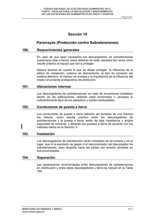 CÓDIGO NACIONAL DE ELECTRICIDAD (SUMINISTRO 2011) 
PARTE 1 REGLAS PARA LA INSTALACIÓN Y MANTENIMIENTO 
DE LAS ESTACIONES DE SUMINISTRO ELÉCTRICO Y EQUIPOS 
Página 83 
Sección 19 
Pararrayos (Protección contra Sobretensiones) 
190. Requerimientos generales 
En caso de que sean necesarios los descargadores de sobretensiones 
(pararrayos fase a tierra), éstos deberán de estar ubicados tan cerca como 
resulte práctico al equipo que van a proteger. 
Deberá tenerse en cuenta lo que se desea proteger, la influencia de la 
altitud de instalación, sistema de aterramiento, el tipo de conexión del 
sistema eléctrico, el manejo de energía y la importancia de la influencia del 
medio circundante al dispositivo de protección. 
191. Ubicaciones internas 
Los descargadores de sobretensiones, en caso de encontrarse instalados 
dentro de las edificaciones, deberán estar encerrados o ubicados lo 
suficientemente lejos de los pasadizos y partes combustibles. 
192. Conductores de puesta a tierra 
Los conductores de puesta a tierra deberán ser tendidos de una manera 
tan directa, como resulte práctico entre los descargadores de 
sobretensiones y la puesta a tierra, serán de baja impedancia y amplia 
capacidad de corriente, y deberán ser puestos a tierra de acuerdo con los 
métodos dados en la Sección 3. 
193. Instalación 
Los descargadores de sobretensión serán instalados de tal manera y en el 
lugar, que ni la expulsión de gases ni el desconectador del descargador de 
sobretensiones, sean dirigidos hacia las partes con tensión ubicadas en 
sus proximidades. 
194. Separación 
Las separaciones recomendadas entre descargadores de sobretensiones 
en distribución y entre estos descargadores y tierra se indican en la Tabla 
190. 
MINISTERIO DE ENERGÍA Y MINAS 2011 
www.minem.gob.pe 
 