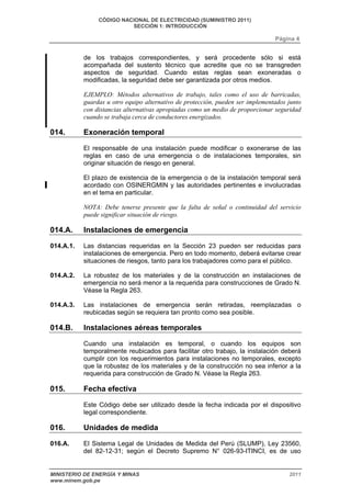CÓDIGO NACIONAL DE ELECTRICIDAD (SUMINISTRO 2011) 
SECCIÓN 1: INTRODUCCIÓN 
Página 4 
de los trabajos correspondientes, y será procedente sólo si está 
acompañada del sustento técnico que acredite que no se transgreden 
aspectos de seguridad. Cuando estas reglas sean exoneradas o 
modificadas, la seguridad debe ser garantizada por otros medios. 
EJEMPLO: Métodos alternativos de trabajo, tales como el uso de barricadas, 
guardas u otro equipo alternativo de protección, pueden ser implementados junto 
con distancias alternativas apropiadas como un medio de proporcionar seguridad 
cuando se trabaja cerca de conductores energizados. 
014. Exoneración temporal 
El responsable de una instalación puede modificar o exonerarse de las 
reglas en caso de una emergencia o de instalaciones temporales, sin 
originar situación de riesgo en general. 
El plazo de existencia de la emergencia o de la instalación temporal será 
acordado con OSINERGMIN y las autoridades pertinentes e involucradas 
en el tema en particular. 
NOTA: Debe tenerse presente que la falta de señal o continuidad del servicio 
puede significar situación de riesgo. 
014.A. Instalaciones de emergencia 
014.A.1. Las distancias requeridas en la Sección 23 pueden ser reducidas para 
instalaciones de emergencia. Pero en todo momento, deberá evitarse crear 
situaciones de riesgos, tanto para los trabajadores como para el público. 
014.A.2. La robustez de los materiales y de la construcción en instalaciones de 
emergencia no será menor a la requerida para construcciones de Grado N. 
Véase la Regla 263. 
014.A.3. Las instalaciones de emergencia serán retiradas, reemplazadas o 
reubicadas según se requiera tan pronto como sea posible. 
014.B. Instalaciones aéreas temporales 
Cuando una instalación es temporal, o cuando los equipos son 
temporalmente reubicados para facilitar otro trabajo, la instalación deberá 
cumplir con los requerimientos para instalaciones no temporales, excepto 
que la robustez de los materiales y de la construcción no sea inferior a la 
requerida para construcción de Grado N. Véase la Regla 263. 
015. Fecha efectiva 
Este Código debe ser utilizado desde la fecha indicada por el dispositivo 
legal correspondiente. 
016. Unidades de medida 
016.A. El Sistema Legal de Unidades de Medida del Perú (SLUMP), Ley 23560, 
del 82-12-31; según el Decreto Supremo N° 026-93-ITINCI, es de uso 
MINISTERIO DE ENERGÍA Y MINAS 2011 
www.minem.gob.pe 
 