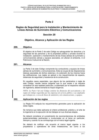 CÓDIGO NACIONAL DE ELECTRICIDAD (SUMINISTRO 2011) 
PARTE 2 REGLAS DE SEGURIDAD PARA LA INSTALACIÓN Y MANTENIMIENTO 
DE LINEAS AÉREAS DE SUMINISTRO ELÉCTRICO Y COMUNICACIONES 
Pagina 85 
Parte 2 
Reglas de Seguridad para la Instalación y Mantenimiento de 
Líneas Aéreas de Suministro Eléctrico y Comunicaciones 
Sección 20 
Objetivo, Alcance y Aplicación de las Reglas 
200. Objetivo 
El objetivo de la Parte 2 de este Código es salvaguardar los derechos y la 
seguridad de las personas y de la propiedad pública y privada durante la 
instalación, operación o mantenimiento de las líneas aéreas de suministro y 
comunicaciones aéreas y equipos asociados, sin afectar el ambiente, ni el 
Patrimonio Cultural de la Nación. 
201. Alcance 
La Parte 2 de este Código comprende los conductores y equipos de líneas 
aéreas de suministro y comunicaciones. Ésta se ocupa de las disposiciones 
básicas asociadas de dichos sistemas y la extensión de los mismos hacia 
las edificaciones. Las reglas se aplican a los requerimientos de espacio, 
distancias de seguridad y resistencia de la construcción. 
En aquellos casos especiales, que alguno de los parámetros o regla de 
este Código, resulte menos exigente que lo que existe o se requiere 
considerar en esa realidad particular y sustentado por el respectivo estudio 
de ingeniería, deberá tomarse la mayor exigencia. 
NOTA: La Parte 4 de este Código contiene las distancias del acercamiento y las 
reglas de trabajo requeridas por las empresas de servicio público y sus empleados 
que trabajan en, o cerca de líneas de suministro y de comunicaciones, y equipos. 
202. Aplicación de las reglas 
La Regla 013 estipula los requerimientos generales para la aplicación de 
estas reglas. 
Se remarca que debe aplicarse el criterio profesional, práctico y el arte de 
la ingeniería en la ejecución de los trabajos en sus diversas etapas. 
Se deberá considerar el cumplimiento de recomendaciones de entidades 
gubernamentales pertinentes e involucradas en el tema en particular, 
siempre y cuando no se contraponga con el marco legal vigente. 
Se deberá de notificar –de acuerdo al marco legal vigente- a los 
propietarios u operadores de otras instalaciones, así como a los 
MINISTERIO DE ENERGÍA Y MINAS 2011 
www.minem.gob.pe 
 