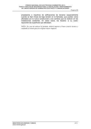 CÓDIGO NACIONAL DE ELECTRICIDAD (SUMINISTRO 2011) 
PARTE 2 REGLAS DE SEGURIDAD PARA LA INSTALACIÓN Y MANTENIMIENTO 
DE LINEAS AÉREAS DE SUMINISTRO ELÉCTRICO Y COMUNICACIONES 
Pagina 86 
propietarios e inquilinos de edificaciones de terceros (especialmente 
cuando se fijen líneas de baja tensión en la fachada), que puedan verse 
afectados por la nueva construcción o los cambios que se realicen en las 
instalaciones existentes. En estos casos, los titulares -a su costo-repondrán 
las superficies que afectasen. 
NOTA: En caso de utilizar la fachada, deberá imperar el buen criterio técnico y 
cuidando el ornato para no originar mayor impacto. 
MINISTERIO DE ENERGÍA Y MINAS 2011 
www.minem.gob.pe 
 