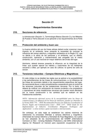 CÓDIGO NACIONAL DE ELECTRICIDAD (SUMINISTRO 2011) 
PARTE 2 REGLAS DE SEGURIDAD PARA LA INSTALACIÓN Y MANTENIMIENTO 
DE LINEAS AÉREAS DE SUMINISTRO ELÉCTRICO Y COMUNICACIONES 
Pagina 87 
Sección 21 
Requerimientos Generales 
210. Secciones de referencia 
La Introducción (Sección 1), Terminología Básica (Sección 2) y los Métodos 
de Puesta a Tierra (Sección 3) se aplicarán a los requerimientos de la Parte 
2. 
211. Protección del ambiente y buen uso 
La buena práctica del uso de líneas aéreas deberá evitar ocasionar mayor 
impacto en el ambiente; tener presente la necesidad de controlar la 
influencia del campo eléctrico y magnético señalados en la Regla 212, que 
no afecte a la salud de las personas y al ambiente; que su diseño, 
construcción, operación y mantenimiento sea amigable con el medio 
ambiente, con un uso racional sin mayor deterioro del ornato del lugar. 
Asimismo, deberá tenerse presente la influencia -en la integridad de la 
línea- que puedan ejercer los hábitos y costumbres de los habitantes 
cercanos a ellas; por ejemplo en caso de cultivos: la quema de caña de 
azúcar. 
212. Tensiones inducidas – Campos Eléctricos y Magnéticos 
En este código no se detallan las reglas que se aplican a la susceptibilidad 
a las perturbaciones de las líneas de comunicaciones y a la influencia de 
las líneas de suministro debido a los requerimientos específicos del lugar. 
Se recomienda llevar a cabo procedimientos cooperativos para el control de 
las tensiones inducidas de las instalaciones cercanas. Por lo tanto, se 
deberá de notificar con anticipación de manera prudente a los propietarios 
u operadores de otras instalaciones cercanas que puedan verse afectados 
por la nueva construcción o los cambios que se realicen en las 
instalaciones existentes. 
NOTA: Información adicional acerca de la susceptibilidad entre las líneas de 
comunicaciones y la influencia de las líneas de suministro, pueden ser obtenidas en 
la Norma IEEE 776 – “IEEE Recommended Practice for Inductive Coordination of 
Electric Supply and Communication Lines”, IEEE 1137- “IEEE Guide for the 
Implementation of Inductive Coordination Mitigation Techniques and 
Applications”, u otras normas o guías nacionales o internacionales. 
Sin embargo, en esta regla se establecen los valores máximos de 
radiaciones no ionizantes referidas a campos eléctricos y magnéticos 
(Intensidad de Campo Eléctrico y Densidad de Flujo Magnético), los cuales 
se han adoptado de las recomendaciones del ICNIRP (International 
Comision on Non - Ionizing Radiation Protection) y del IARC (International 
Agency for Research on Cancer) para exposición ocupacional de día 
MINISTERIO DE ENERGÍA Y MINAS 2011 
www.minem.gob.pe 
 