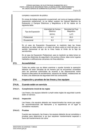 CÓDIGO NACIONAL DE ELECTRICIDAD (SUMINISTRO 2011) 
PARTE 2 REGLAS DE SEGURIDAD PARA LA INSTALACIÓN Y MANTENIMIENTO 
DE LINEAS AÉREAS DE SUMINISTRO ELÉCTRICO Y COMUNICACIONES 
Pagina 88 
completo o exposición de público. 
En zonas de trabajo (exposición ocupacional), así como en lugares públicos 
(exposición poblacional), no se deben superar los Valores Máximos de 
Exposición a Campos Eléctricos y Magnéticos a 60 Hz dados en la 
siguiente tabla: 
Tipo de Exposición 
Intensidad de Campo 
Eléctrico 
(kV/m) 
Densidad de Flujo 
Magnético 
( μT) 
- Poblacional 4,2 83,3 
- Ocupacional 8,3 416,7 
En el caso de Exposición Ocupacional, la medición bajo las líneas 
eléctricas se debe realizar a un metro de altura sobre el nivel del piso, en 
sentido transversal al eje de la línea hasta el límite de la faja de 
servidumbre. 
En el caso de Exposición Poblacional, para la medición se debe tomar en 
cuenta las distancias de seguridad o los puntos críticos, tales como lugares 
habitados o edificaciones cercanas a la línea eléctrica. 
213. Accesibilidad 
Todas las partes que se deben examinar o ajustar durante la operación 
deberán de estar ubicadas de tal manera que se encuentren accesibles 
para las personas autorizadas de acuerdo a las disposiciones sobre 
espacios adecuados de escalamiento, espacios de trabajo, instalaciones de 
la obra y las distancias de seguridad entre los conductores. 
214. Inspección y pruebas de las líneas y los equipos 
214.A. Cuando estén en servicio 
214.A.1. Cumplimiento inicial de las reglas 
Las líneas y los equipos deberán cumplir estas reglas de seguridad cuando 
estén en servicio. 
214.A.2. Inspección 
Las líneas y los equipos deberán ser inspeccionados las veces que según 
las recomendaciones del fabricante y la experiencia en el lugar lo 
consideren necesario. 
214.A.3. Pruebas 
Cuando sea necesario, las líneas y los equipos deberán de ser sometidos a 
pruebas para determinar si es que requieren mantenimiento especial o 
fuera del mantenimiento de rutina. 
MINISTERIO DE ENERGÍA Y MINAS 2011 
www.minem.gob.pe 
 