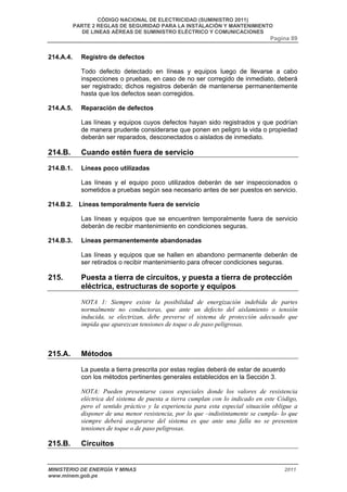 CÓDIGO NACIONAL DE ELECTRICIDAD (SUMINISTRO 2011) 
PARTE 2 REGLAS DE SEGURIDAD PARA LA INSTALACIÓN Y MANTENIMIENTO 
DE LINEAS AÉREAS DE SUMINISTRO ELÉCTRICO Y COMUNICACIONES 
Pagina 89 
214.A.4. Registro de defectos 
Todo defecto detectado en líneas y equipos luego de llevarse a cabo 
inspecciones o pruebas, en caso de no ser corregido de inmediato, deberá 
ser registrado; dichos registros deberán de mantenerse permanentemente 
hasta que los defectos sean corregidos. 
214.A.5. Reparación de defectos 
Las líneas y equipos cuyos defectos hayan sido registrados y que podrían 
de manera prudente considerarse que ponen en peligro la vida o propiedad 
deberán ser reparados, desconectados o aislados de inmediato. 
214.B. Cuando estén fuera de servicio 
214.B.1. Líneas poco utilizadas 
Las líneas y el equipo poco utilizados deberán de ser inspeccionados o 
sometidos a pruebas según sea necesario antes de ser puestos en servicio. 
214.B.2. Líneas temporalmente fuera de servicio 
Las líneas y equipos que se encuentren temporalmente fuera de servicio 
deberán de recibir mantenimiento en condiciones seguras. 
214.B.3. Líneas permanentemente abandonadas 
Las líneas y equipos que se hallen en abandono permanente deberán de 
ser retirados o recibir mantenimiento para ofrecer condiciones seguras. 
215. Puesta a tierra de circuitos, y puesta a tierra de protección 
eléctrica, estructuras de soporte y equipos 
NOTA 1: Siempre existe la posibilidad de energización indebida de partes 
normalmente no conductoras, que ante un defecto del aislamiento o tensión 
inducida, se electrizan, debe preverse el sistema de protección adecuado que 
impida que aparezcan tensiones de toque o de paso peligrosas. 
215.A. Métodos 
La puesta a tierra prescrita por estas reglas deberá de estar de acuerdo 
con los métodos pertinentes generales establecidos en la Sección 3. 
NOTA: Pueden presentarse casos especiales donde los valores de resistencia 
eléctrica del sistema de puesta a tierra cumplan con lo indicado en este Código, 
pero el sentido práctico y la experiencia para esta especial situación obligue a 
disponer de una menor resistencia, por lo que –indistintamente se cumpla- lo que 
siempre deberá asegurarse del sistema es que ante una falla no se presenten 
tensiones de toque o de paso peligrosas. 
215.B. Circuitos 
MINISTERIO DE ENERGÍA Y MINAS 2011 
www.minem.gob.pe 
 