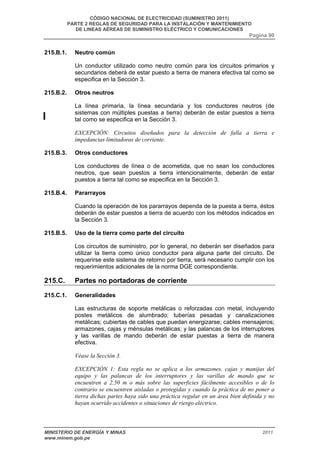 CÓDIGO NACIONAL DE ELECTRICIDAD (SUMINISTRO 2011) 
PARTE 2 REGLAS DE SEGURIDAD PARA LA INSTALACIÓN Y MANTENIMIENTO 
DE LINEAS AÉREAS DE SUMINISTRO ELÉCTRICO Y COMUNICACIONES 
Pagina 90 
215.B.1. Neutro común 
Un conductor utilizado como neutro común para los circuitos primarios y 
secundarios deberá de estar puesto a tierra de manera efectiva tal como se 
especifica en la Sección 3. 
215.B.2. Otros neutros 
La línea primaria, la línea secundaria y los conductores neutros (de 
sistemas con múltiples puestas a tierra) deberán de estar puestos a tierra 
tal como se especifica en la Sección 3. 
EXCEPCIÓN: Circuitos diseñados para la detección de falla a tierra e 
impedancias limitadoras de corriente. 
215.B.3. Otros conductores 
Los conductores de línea o de acometida, que no sean los conductores 
neutros, que sean puestos a tierra intencionalmente, deberán de estar 
puestos a tierra tal como se especifica en la Sección 3. 
215.B.4. Pararrayos 
Cuando la operación de los pararrayos dependa de la puesta a tierra, éstos 
deberán de estar puestos a tierra de acuerdo con los métodos indicados en 
la Sección 3. 
215.B.5. Uso de la tierra como parte del circuito 
Los circuitos de suministro, por lo general, no deberán ser diseñados para 
utilizar la tierra como único conductor para alguna parte del circuito. De 
requerirse este sistema de retorno por tierra, será necesario cumplir con los 
requerimientos adicionales de la norma DGE correspondiente. 
215.C. Partes no portadoras de corriente 
215.C.1. Generalidades 
Las estructuras de soporte metálicas o reforzadas con metal, incluyendo 
postes metálicos de alumbrado; tuberías pesadas y canalizaciones 
metálicas; cubiertas de cables que puedan energizarse; cables mensajeros; 
armazones, cajas y ménsulas metálicas; y las palancas de los interruptores 
y las varillas de mando deberán de estar puestas a tierra de manera 
efectiva. 
Véase la Sección 3. 
EXCEPCIÓN 1: Esta regla no se aplica a los armazones, cajas y manijas del 
equipo y las palancas de los interruptores y las varillas de mando que se 
encuentren a 2,50 m o más sobre las superficies fácilmente accesibles o de lo 
contrario se encuentren aisladas o protegidas y cuando la práctica de no poner a 
tierra dichas partes haya sido una práctica regular en un área bien definida y no 
hayan ocurrido accidentes o situaciones de riesgo eléctrico. 
MINISTERIO DE ENERGÍA Y MINAS 2011 
www.minem.gob.pe 
 