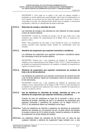 CÓDIGO NACIONAL DE ELECTRICIDAD (SUMINISTRO 2011) 
PARTE 2 REGLAS DE SEGURIDAD PARA LA INSTALACIÓN Y MANTENIMIENTO 
DE LINEAS AÉREAS DE SUMINISTRO ELÉCTRICO Y COMUNICACIONES 
Pagina 91 
EXCEPCIÓN 2: Esta regla no se aplica a las cajas de equipos aisladas o 
protegidas en ciertas aplicaciones especializadas, tales como los condensadores en 
serie cuando sea necesario que las cajas del equipo estén no puestas a tierra o 
conectadas al circuito. Se considerará que dichas cajas de equipos se encuentran 
energizadas y deberán ser identificadas de manera adecuada. 
215.C.2. Retenidas de anclaje y retenidas de vano 
Las retenidas de anclaje y las retenidas de vano deberán de estar puestas 
a tierra de manera efectiva. 
EXCEPCIÓN: Cuando las retenidas de anclaje o las de vano tienen uno o más 
aisladores que cumplen los requerimientos de la Regla 279.A, no requieren ser 
puestas a tierra. 
NOTA: Para propósitos de esta regla, si una retenida de vano y su retenida de 
anclaje asociada están enlazadas juntas, pueden ser consideradas como una 
retenida. 
215.C.3. Alambres de suspensión que soportan luminarias o semáforos 
Los alambres de suspensión que soportan luminarias o semáforos deben 
ser conectados a tierra de manera efectiva. 
EXCEPCIÓN: Cuando uno o más aisladores de alambre de suspensión, que 
cumplen con los requerimientos de las Reglas 279.B y 215.C.5, están insertados en 
un alambre de suspensión de luminaria o de semáforo, el alambre de suspensión no 
requiere ser puesto a tierra. 
215.C.4. Alambres de suspensión que soportan conductores de contacto de 
trole o de vía férrea eléctrica 
Los alambres de suspensión que soportan conductores de contacto de trole 
o de vía férrea eléctrica, deben ser conectados a tierra de manera efectiva, 
en las estructuras. 
EXCEPCIÓN: Cuando uno o más aisladores de alambre de suspensión, que 
cumplen con los requerimientos de las Reglas 279B y 215.C.6, están insertados en 
un alambre de suspensión de conductores de contacto, el alambre de suspensión no 
requiere ser puesto a tierra. 
215.C.5. Uso de aisladores en retenidas de anclaje, retenidas de vano y en 
alambres de suspensión que soportan luminarias y semáforos 
Cuando se usan los aisladores en lugar de la conexión a tierra, en las 
retenidas de anclaje, retenidas de vano o en alambres de suspensión que 
soportan luminarias y semáforos de acuerdo con la Regla 215.C.2 o 
215.C.3, los aisladores deben ser instalados como sigue: 
215.C.5.a. Todos los aisladores de retenida o aisladores de alambres de suspensión 
deberán ser ubicados en una posición tal que, la parte inferior del aislador 
no quede a menos de 2,5 m sobre el suelo, cuando la retenida o el alambre 
de suspensión se rompa debajo del aislador. 
215.C.5.b. Los aisladores deben ser ubicados de tal forma que, en caso de que 
cualquier retenida o alambre de suspensión haga contacto con, o sea 
MINISTERIO DE ENERGÍA Y MINAS 2011 
www.minem.gob.pe 
 