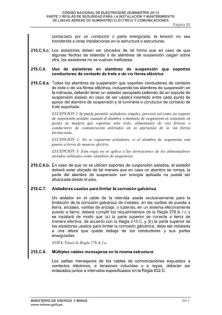 CÓDIGO NACIONAL DE ELECTRICIDAD (SUMINISTRO 2011) 
PARTE 2 REGLAS DE SEGURIDAD PARA LA INSTALACIÓN Y MANTENIMIENTO 
DE LINEAS AÉREAS DE SUMINISTRO ELÉCTRICO Y COMUNICACIONES 
Pagina 92 
contactado por un conductor o parte energizada, la tensión no sea 
transferida a otras instalaciones en la estructura o estructuras. 
215.C.5.c. Los aisladores deben ser ubicados de tal forma que en caso de que 
algunas flechas de retenida o de alambres de suspensión caigan sobre 
otra, los aisladores no se vuelvan ineficaces. 
215.C.6. Uso de aisladores en alambres de suspensión que soportan 
conductores de contacto de trole o de vía férrea eléctrica 
215.C.6.a. Todos los alambres de suspensión que soportan conductores de contacto 
de trole o de vía férrea eléctrica, incluyendo los alambres de suspensión en 
la ménsula, deberán tener un aislador apropiado (además de un soporte de 
suspensión aislado en caso de ser usado) insertado entre cada punto de 
apoyo del alambre de suspensión y la luminaria o conductor de contacto de 
trole soportado. 
EXCEPCIÓN 1 Se puede permitir aisladores simples, provisto tal como un soporte 
de suspensión aislado, cuando el alambre o ménsula de suspensión es sostenido en 
postes de madera que soportan sólo trole, alimentador de vías férreas o 
conductores de comunicación utilizados en la operación de la vía férrea 
involucrada. 
EXCEPCIÓN 2: No se requieren aisladores, si el alambre de suspensión está 
puesto a tierra de manera efectiva. 
EXCEPCIÓN 3: Esta regla no se aplica a las derivaciones de los alimentadores 
aislados utilizados como alambres de suspensión. 
215.C.6.b. En caso de que no se utilicen soportes de suspensión aislados, el aislador 
deberá estar ubicado de tal manera que en caso un alambre se rompa, la 
parte del alambre de suspensión con energía aplicada no pueda ser 
alcanzada desde el piso. 
215.C.7. Aisladores usados para limitar la corrosión galvánica 
Un aislador en el cable de la retenida usada exclusivamente para la 
limitación de la corrosión galvánica de metales, en las varillas de puesta a 
tierra, anclajes, varillas de anclaje, o tuberías, en un sistema efectivamente 
puesto a tierra; deberá cumplir los requerimientos de la Regla 279.A.1.c y 
se instalará de modo que (a) la parte superior se conecte a tierra de 
manera efectiva, de acuerdo con la Regla 215.C, y (b) la parte superior de 
los aisladores usados para limitar la corrosión galvánica, debe ser instalada 
a una altura que quede debajo de los conductores y sus partes 
energizadas. 
NOTA: Véase la Regla 279.A.2.a. 
215.C.8. Múltiples cables mensajeros en la misma estructura 
Los cables mensajeros de los cables de comunicaciones expuestos a 
contactos eléctricos, a tensiones inducidas o a rayos, deberán ser 
enlazados juntos a intervalos especificados en la Regla 032.C. 
MINISTERIO DE ENERGÍA Y MINAS 2011 
www.minem.gob.pe 
 