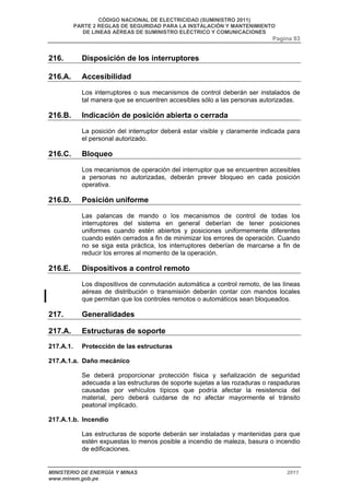 CÓDIGO NACIONAL DE ELECTRICIDAD (SUMINISTRO 2011) 
PARTE 2 REGLAS DE SEGURIDAD PARA LA INSTALACIÓN Y MANTENIMIENTO 
DE LINEAS AÉREAS DE SUMINISTRO ELÉCTRICO Y COMUNICACIONES 
Pagina 93 
216. Disposición de los interruptores 
216.A. Accesibilidad 
Los interruptores o sus mecanismos de control deberán ser instalados de 
tal manera que se encuentren accesibles sólo a las personas autorizadas. 
216.B. Indicación de posición abierta o cerrada 
La posición del interruptor deberá estar visible y claramente indicada para 
el personal autorizado. 
216.C. Bloqueo 
Los mecanismos de operación del interruptor que se encuentren accesibles 
a personas no autorizadas, deberán prever bloqueo en cada posición 
operativa. 
216.D. Posición uniforme 
Las palancas de mando o los mecanismos de control de todas los 
interruptores del sistema en general deberían de tener posiciones 
uniformes cuando estén abiertos y posiciones uniformemente diferentes 
cuando estén cerrados a fin de minimizar los errores de operación. Cuando 
no se siga esta práctica, los interruptores deberían de marcarse a fin de 
reducir los errores al momento de la operación. 
216.E. Dispositivos a control remoto 
Los dispositivos de conmutación automática a control remoto, de las líneas 
aéreas de distribución o transmisión deberán contar con mandos locales 
que permitan que los controles remotos o automáticos sean bloqueados. 
217. Generalidades 
217.A. Estructuras de soporte 
217.A.1. Protección de las estructuras 
217.A.1.a. Daño mecánico 
Se deberá proporcionar protección física y señalización de seguridad 
adecuada a las estructuras de soporte sujetas a las rozaduras o raspaduras 
causadas por vehículos típicos que podría afectar la resistencia del 
material, pero deberá cuidarse de no afectar mayormente el tránsito 
peatonal implicado. 
217.A.1.b. Incendio 
Las estructuras de soporte deberán ser instaladas y mantenidas para que 
estén expuestas lo menos posible a incendio de maleza, basura o incendio 
de edificaciones. 
MINISTERIO DE ENERGÍA Y MINAS 2011 
www.minem.gob.pe 
 