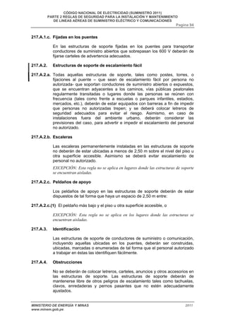 CÓDIGO NACIONAL DE ELECTRICIDAD (SUMINISTRO 2011) 
PARTE 2 REGLAS DE SEGURIDAD PARA LA INSTALACIÓN Y MANTENIMIENTO 
DE LINEAS AÉREAS DE SUMINISTRO ELÉCTRICO Y COMUNICACIONES 
Pagina 94 
217.A.1.c. Fijadas en los puentes 
En las estructuras de soporte fijadas en los puentes para transportar 
conductores de suministro abiertos que sobrepasan los 600 V deberán de 
fijarse carteles de advertencia adecuados. 
217.A.2. Estructuras de soporte de escalamiento fácil 
217.A.2.a. Todas aquellas estructuras de soporte, tales como postes, torres, o 
fijaciones al puente – que sean de escalamiento fácil por persona no 
autorizada- que soportan conductores de suministro abiertos o expuestos, 
que se encuentran adyacentes a los caminos, vías públicas peatonales 
regularmente transitadas o lugares donde las personas se reúnen con 
frecuencia (tales como frente a escuelas o parques infantiles, estadios, 
mercados, etc.), deberán de estar equipados con barreras a fin de impedir 
que personas no autorizadas trepen; y se deberá colocar letreros de 
seguridad adecuados para evitar el riesgo. Asimismo, en caso de 
instalaciones fuera del ambiente urbano, deberán considerar las 
previsiones del caso, para advertir e impedir el escalamiento del personal 
no autorizado. 
217.A.2.b. Escaleras 
Las escaleras permanentemente instaladas en las estructuras de soporte 
no deberán de estar ubicadas a menos de 2,50 m sobre el nivel del piso u 
otra superficie accesible. Asimismo se deberá evitar escalamiento de 
personal no autorizado. 
EXCEPCIÓN: Esta regla no se aplica en lugares donde las estructuras de soporte 
se encuentran aisladas. 
217.A.2.c. Peldaños de apoyo 
Los peldaños de apoyo en las estructuras de soporte deberán de estar 
dispuestos de tal forma que haya un espacio de 2,50 m entre: 
217.A.2.c.(1) El peldaño más bajo y el piso u otra superficie accesible, o 
EXCEPCIÓN: Esta regla no se aplica en los lugares donde las estructuras se 
encuentran aisladas. 
217.A.3. Identificación 
Las estructuras de soporte de conductores de suministro o comunicación, 
incluyendo aquellas ubicadas en los puentes, deberán ser construidas, 
ubicadas, marcadas o enumeradas de tal forma que el personal autorizado 
a trabajar en éstas las identifiquen fácilmente. 
217.A.4. Obstrucciones 
No se deberán de colocar letreros, carteles, anuncios y otros accesorios en 
las estructuras de soporte. Las estructuras de soporte deberán de 
mantenerse libre de otros peligros de escalamiento tales como tachuelas, 
clavos, enredaderas y pernos pasantes que no estén adecuadamente 
ajustados. 
MINISTERIO DE ENERGÍA Y MINAS 2011 
www.minem.gob.pe 
 