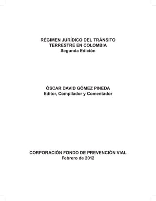 RÉGIMEN JURÍDICO DEL TRÁNSITO 
TERRESTRE EN COLOMBIA 
Segunda Edición 
ÓSCAR DAVID GÓMEZ PINEDA 
Editor, Compilador y Comentador 
CORPORACIÓN FONDO DE PREVENCIÓN VIAL 
Febrero de 2012 
 