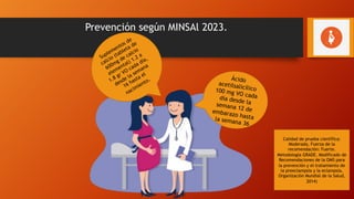 Prevención según MINSAl 2023.
Ácido
acetilsalicílico
100 mg VO cada
día desde la
semana 12 de
embarazo hasta
la semana 36
Suplementos de
calcio (tableta de
600mg de calcio
elemental) 1.2 a
1.8 gr VO cada día,
desde la semana
16 hasta el
nacimiento.
Calidad de prueba científica:
Moderada, Fuerza de la
recomendación: Fuerte.
Metodología GRADE. Modificado de
Recomendaciones de la OMS para
la prevención y el tratamiento de
la preeclampsia y la eclampsia,
Organización Mundial de la Salud,
2014)
 