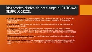 Diagnostico clinico de preclampsia, SINTOMAS
NEUROLOGICOS.
• Cefalea y Escotomas: por la hipoperfusion cerebrovasculart que es mayor en
lobulos occipitales, son leves a intensos no suelen responder a analgesia
tradicional.
• Convulsiones: por liberacion excesiva de neurotransmisores excitadores, en
especial el glutamato.
• La ceguera: es rara solo con preclampsia, complica con las convulsiones
eclamticas en un 15% de las mujeres y se puede desarrolar hasta 1 semana o
mas despues del parto.Ceguera occipital se conocoe como amaurosis del griego
oscurecimiento.
• Edema cerebral generalizado se manifiesta con cambios en el estado mental
que varia de confusion a coma.
• Retinopatia de Purtscher: es una ceguera causada por desprendimiento de la
retina o infarto de la retina, es unilateral y pocas veces causa perdida visual
total.
 