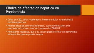 Clinica de afectacion hepatica en
Preclampsia
• Dolor en CSD, dolor moderado a intenso o dolor y sensibilidad
mediaepigastrica
• Niveles altos de aminotransferasas, cuyos niveles altos con
marcadores clinicos, rara vez superan los 500 U/L
• Hematoma hepatico, que a su vez se puede formar un hematoma
subcapsular que se puede romper
 