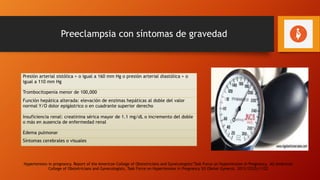 Preeclampsia con síntomas de gravedad
Presión arterial sistólica > o igual a 160 mm Hg o presión arterial diastólica > o
igual a 110 mm Hg
Trombocitopenia menor de 100,000
Función hepática alterada: elevación de enzimas hepáticas al doble del valor
normal Y/O dolor epigástrico o en cuadrante superior derecho
Insuficiencia renal: creatinina sérica mayor de 1.1 mg/dL o incremento del doble
o más en ausencia de enfermedad renal
Edema pulmonar
Síntomas cerebrales o visuales
Hypertension in pregnancy. Report of the American College of Obstetricians and Gynecologists’Task Force on Hypertension in Pregnancy. AU American
College of Obstetricians and Gynecologists, Task Force on Hypertension in Pregnancy SO Obstet Gynecol. 2013;122(5):1122
 