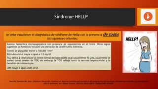 Síndrome HELLP
se debe establecer el diagnóstico de síndrome de Hellp con la presencia de todos
los siguientes criterios:
Anemia hemolítica microangiopática con presencia de esquistocitos en el frotis. Otros signos
sugestivos de hemólisis incluyen una elevación de la bilirrubina indirecta.
Conteo de plaquetas menor a 100,000 /mm3
Bilirrubina total mayor o igual a 1.2 mg/dl
TGO sérica 2 veces mayor al límite normal del laboratorio local (usualmente 70 u/l), usualmente se
suelen tomar niveles de TGP, sin embargo la TGO refleja tanto la necrosis hepatocelular y la
hemolisis de células rojas.
LDH mayor o igual a 600 UI/Lt
Sibai BM, Ramadan MK, Usta I, Salama M, Mercer BM, Friedman SA. Maternal morbidity and mortality in 442 pregnancies with hemolysis, elevated liver enzymes, and low platelets
(HELLP syndrome). Am J Obstet Gynecol. 1993 Oct;169(4):1000-6. PubMed PMID: 8238109.
 