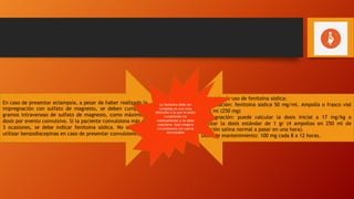 En caso de presentar eclampsia, a pesar de haber realizado la
impregnación con sulfato de magnesio, se deben cumplir 2
gramos intravenoso de sulfato de magnesio, como máximo 2
dosis por evento convulsivo. Si la paciente convulsiona más de
3 ocasiones, se debe indicar fenitoína sódica. No se deben
utilizar benzodiacepinas en caso de presentar convulsiones.
Protocolo de uso de fenitoína sódica:
Presentación: fenitoína sódica 50 mg/ml. Ampolla o frasco vial
de 5 ml (250 mg)
Impregnación: puede calcular la dosis inicial a 17 mg/kg o
utilizar la dosis estándar de 1 gr (4 ampollas en 250 ml de
solución salina normal a pasar en una hora).
Dosis de mantenimiento: 100 mg cada 8 a 12 horas.
La fenitoína debe ser
cumplida en una vena
diferente a la que se están
cumpliendo los
medicamentos y no debe
mezclarse bajo ninguna
circunstancia con sueros
dextrosados
 