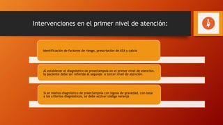 Intervenciones en el primer nivel de atención:
identificación de factores de riesgo, prescripción de ASA y calcio
Al establecer el diagnóstico de preeclampsia en el primer nivel de atención,
la paciente debe ser referida al segundo o tercer nivel de atención.
Si se realiza diagnóstico de preeclampsia con signos de gravedad, con base
a los criterios diagnósticos, se debe activar código naranja
 