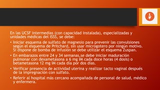En las UCSF intermedias (con capacidad instalada), especializadas y
unidades médicas del ISSS, se debe:
• Iniciar esquema de sulfato de magnesio para prevenir las convulsiones
según el esquema de Pritchard, sin usar microgotero por ningún motivo.
Si dispone de bomba de infusión se debe utilizar el esquema Zuspan.
• En embarazos entre 24 y 34 semanas,se debe iniciar maduración
pulmonar con dexametasona a 6 mg IM cada doce horas (4 dosis) o
betametasona 12 mg IM cada día por dos días.
• Verificar presencia de actividad uterina y realizar tacto vaginal después
de la impregnación con sulfato.
• Referir al hospital más cercano acompañada de personal de salud, médico
y enfermera.
 