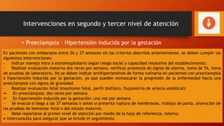 Intervenciones en segundo y tercer nivel de atención
• Preeclampsia – Hipertensión inducida por la gestación
El manejo dependerá de la edad gestacional y de acuerdo a la
capacidad resolutiva del establecimiento:
Se debe evacuar si:
- Presenta embarazo de 37 semanas o más
- Presenta embarazo de 34 semanas o más con cualquiera de los
siguientes: ruptura de membranas, trabajo de parto, pruebas de
bienestar fetal alteradas (estado fetal no alentador), RCIU o abrupcio
de placenta.
En pacientes con embarazos entre 26 y 37 semanas sin los criterios descritos anteriormente, se deben cumplir las
siguientes intervenciones:
- Indicar manejo intra o extrahospitalario según riesgo social y capacidad resolutiva del establecimiento.
- Realizar evaluación materna dos veces por semana, verificar presencia de signos de alarma, toma de TA, toma
de pruebas de laboratorio. No se deben indicar antihipertensivos de forma rutinaria en pacientes con preeclampsia
o hipertensión inducida por la gestación, ya que pueden enmascarar la progresión de la enfermedad hacia una
preeclampsia con signos de gravedad.
- Realizar evaluación fetal (monitoreo fetal, perfil biofísico, flujometría de arteria umbilical):
➢ En preeclampsia: dos veces por semana
➢ En hipertensión inducida por la gestación: una vez por semana
- Se evacúa si llega a las 37 semanas o antes si presenta ruptura de membranas, trabajo de parto, alteración de
las pruebas de bienestar fetal o del estado materno.
- Debe reportarse al primer nivel de atención por medio de la hoja de referencia, retorno
e interconsulta para asegurar que se brinde el seguimiento
 