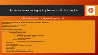 Intervenciones en segundo y tercer nivel de atención
• Preeclampsia con signos de gravedad
Embarazos de 34 semanas o más:
- Sulfato de magnesio según los esquemas descritos.
- Tratar la crisis hipertensiva según los esquemas descritos.
- Evacuar. La vía del parto dependerá de indicaciones obstétricas.
Embarazos desde la viabilidad y hasta las 34 semanas:
- Manejo expedito (evacuación al completar maduración pulmonar)
- Sulfato de magnesio según esquemas descritos.
- Tratar la crisis hipertensiva según los esquemas descritos.
- Indicar corticosteroides para maduración pulmonar.
- Realizar ultrasonido, flujometría de arteria umbilical, perfil biofísico, monitoreo fetal.
- Tomar pruebas de laboratorio.
- Vigilar síntomas maternos.
Evacuar antes de completar las 48 horas de maduración pulmonar si se presenta:
Edema pulmonar
Coagulación intravascular diseminada (CID)
Hipertensión no controlada
Feto no viable
Pruebas de bienestar fetal alteradas
Mujer en edad fértil (MEF) categoría II o III
Flujometria doppler alterada:
Arteria umbilical:
Aumento de la resistencia (IP sobre percentil 95)
Ausencia de flujo de fin de diástole
Flujo reverso en diástole
Arteria cerebral media:
Valores absolutos de IP<1.2 para edad gestacional
Muerte fetal
Abrupcio de placenta
Ruptura de membranas con signos de infección
Síndrome HELLP
Trabajo de parto
Falla renal con creatinina mayor de 1.1 mg/dl
Malformaciones fetales incompatibles con la vida
 