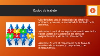 Equipo de trabajo
• Coordinador: será el encargado de dirigir las
acciones, y evaluar la necesidad de traslado de la
paciente.
• Asistente 1: será el encargado del monitoreo de los
signos vitales de la paciente así como de
oxigenoterapia y vía aérea, idealmente.
• Asistente 2: será el responsable de la toma de
muestras de exámenes y cumplimiento de
medicamentos.
 