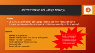 Operativización del Código Naranja
Alerta
• La alerta de activación del Código Naranja debe ser realizada por la
primera persona que diagnostique preeclampsia con signos de gravedad.
Primeros 30 minutos
Primer Nivel
Realizar el diagnóstico
Iniciar la administración de sulfato de magnesio
Evaluar el estado hemodinámico de la madre y el feto
Comunicarse con el hospital de referencia
Referir a la usuaria acompañada de médico y enfermera
Administrar la primera dosis de esteroides para maduración pulmonar, si fuera necesario.
Hospital
• Realizar el diagnóstico
• Realizar impregnación con sulfato de magnesio
• Tomar y reportar exámenes
• Monitorear signos vitales maternos
• Monitoreo fetal
• Decidir vía de evacuación
En todo momento se debe
evaluar la condición de la
usuaria y la capacidad
instalada, de no contar con
las condiciones requeridas
para la atención se debe
referir al Tercer Nivel.
 