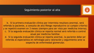 Seguimiento posterior al alta
1. Control puerperal temprano (antes de 7 días)
2. Control a los 42 días; en este control se indicarán lo siguientes
exámenes: creatinina sérica, para estimación de la función renal a
través de fórmulas matemáticas como MDRD o CKD-EPI o Cockroft-
Gault y examen general de orina para determinar proteinuria o
albuminuria, para el control con internista a los 3 meses posterior
al parto
a. Si la valoración clínica y de laboratorio por internista es normal, la paciente
debe ser referida al primer nivel de atención para ser evaluada por el médico
general al menos una vez al año por los siguientes 10 años, repitiendo en
forma anual los exámenes de creatinina sérica para estimación de la función
renal a través de las fórmulas matemáticas (MDRD o CKD-EPI o Cockroft-Gault)
y examen general de orina para determinar proteinuria y/o albuminuria,
haciendo énfasis en la promoción y educación de estilos de vida saludables. Si
durante el seguimiento clínico por el médico general se detecta alteraciones
de la función renal, debe ser referida a médico internista
b. Si la primera evaluación clínica por internista resultara anormal, será
referida la paciente, a consulta de alto Riesgo reproductivo (si cumple criterio)
y se repetirá examen en 3 meses (siempre para ser visto por medicina interna).
c. Si la segunda evaluación clínica se reporta normal será referida a control
anual por medicina familiar.
d. Si la segunda evaluación clínica se reporta anormal, la paciente debe ser
referida al especialista en nefrología para valoración y seguimiento ante la
sospecha de enfermedad glomerular.
 