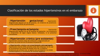 Clasificación de los estados hipertensivos en el embarazo
1.Hipertensión gestacional: hipertensión
diagnosticada después de las 20 semanas, sin evidencia de proteinuria
u otras características de preclampsia.
2.Preeclampsia-eclampsia: hipertensión
diagnosticada después de las 20 semanas de gestación, con proteinuria
o compromiso de algún órgano blanco. Eclampsia, si se presentan
convulsiones
3.Hipertensión crónica (pre existente):
hipertensión presente antes del embarazo o diagnosticada por
primera vez antes de las 20 semanas de gestación
4.Hipertensión crónica con preeclampsia sobreagregada:
hipertensión arterial (HTA) presente antes del embarazo, en la cual
se incrementan los niveles de presión arte-rial, se detecta
proteinuria por primera vez, se agrava una ya existente o se añade
trombocitopenia y/o incremento de enzimas hepáticas.
Hypertension in pregnancy. Report of the American College of Obstetricians and Gynecologists’Task Force on Hypertension in Pregnancy. AU American College
of Obstetricians and Gynecologists, Task Force on Hypertension in Pregnancy SO Obstet Gynecol. 2013;122(5):1122.
 