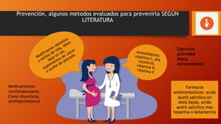 Prevención, algunos metodos evaluados para prevenirla SEGÚN
LITERATURA
Antioxidantes:
vitamina C, Afa
tocoferol,
vitamina D,
vitamina E
Modificacion dietetica
y estilos de vida, dieta
baja en sal,
suplementos de calcio
o aceite de pescado.
Farmacos
antitromboticos: acido
acetil salicilico en
dosis bajas, acido
acetil salicilico mas
heparina o ketanserina
Medicamentos
cardiovasculares
Como diureticos,
antihipertensivos.
Ejercicio
actividad
fisica,
estiramientos
 