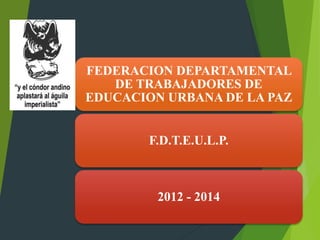 FEDERACION DEPARTAMENTAL
DE TRABAJADORES DE
EDUCACION URBANA DE LA PAZ
F.D.T.E.U.L.P.
2012 - 2014
 
