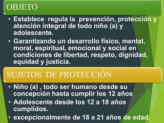 OBJETO
• Establece regula la prevención, protección y
atención integral de todo niño (a) y
adolescente.
• Garantizando un desarrollo físico, mental,
moral, espiritual, emocional y social en
condiciones de libertad, respeto, dignidad,
equidad y justicia.
SUJETOS DE PROTECCIÓN
• Niño (a) , todo ser humano desde su
concepción hasta cumplir los 12 años
• Adolescente desde los 12 a 18 años
cumplidos.
• excepcionalmente de 18 a 21 años de edad.
 