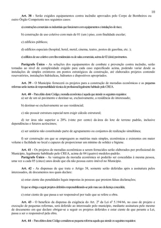 10
Art. 38 - Serão exigidos equipamentos contra incêndio aprovados pelo Corpo de Bombeiros ou
outro Órgão Competente nos seguintes casos:
a)construçõescomerciaisouindustriaisquefuncionemcomequipamentoseinstalaçõesderisco;
b) construção de uso coletivo com mais de 01 (um ) piso, com finalidade escolar;
c) edifícios públicos;
d) edifícios especiais (hospital, hotel, motel, cinema, teatro, postos de gasolina, etc. );
e)edifíciosdeusocoletivocomfinsresidenciaisoudesalascomerciais,acimade02(dois)pavimentos.
Parágrafo Único - As soluções dos equipamentos de combate e prevenção contra incêndio, serão
tomadas ao nível de complexidade exigido para cada caso especificado acima, podendo variar desde as
instalações de simples extintores em pontos estratégicos da construção, até elaborados projetos contendo
reservatórios, instalações hidráulicas, hidrantes e dispositivos apropriados.
Art. 39 - O Município fornecerá os projetos para a construção de moradias econômicas e as pequenas
reformasserãoisentasderesponsabilidadetécnicadeprofissionallegalmentehabitadopeloCREA.
Art. 40 - ParaefeitodesteCódigo,moradiaeconômicaéaquelaqueatendeosseguintesrequisitos:
a) ser de um só pavimento e destinar-se, exclusivamente, a residência do interessado;
b) destinar-se exclusivamente ao uso residencial;
c) não possuir estrutura especial nem exigir cálculo estrutural;
d) ter área não superior a 20% (vinte por cento) da área do lote de terreno padrão, inclusive
dependências e futuros acréscimos;
e) ser unitário não constituindo parte de agrupamento ou conjuntos de realização simultânea;
f) ser construção em que se empreguem as matérias mais simples, econômicas e existentes em maior
volume e facilidade no local e capazes de proporcionar um mínimo de solidez e higiene.
Art. 41 - Os projetos de moradias econômicas a serem fornecidos serão elaborados por profissional do
Município, legalmente habilitado pelo CREA, acima de 04 (quatro) modelos-padrão.
Parágrafo Único - As vantagens da moradia econômica só poderão ser concedidas à mesma pessoa,
uma vez a cada 05 (cinco) anos desde que ela não possua outro imóvel no Município.
Art. 42 - As dispensas de que trata o Artigo 38, somente serão deferidas após a assinatura pelos
interessados, de documentos nos quais declare:
a) estar ciente das penalidades legais impostas às pessoas que prestem falsas declarações;
b)queseobrigaaseguirprojetosdeferidosresponsabilizando-sepelomauusodalicençaconcedida;
c) estar ciente de que passa a ser responsável por tudo que se refere a obra.
Art. 43 - O benefício da dispensa da exigência do Art. 2o
da Lei no
5.194/66, no caso de projeto e
execução de pequenas reformas, será deferido ao interessado pelo município, mediante assinatura pelo mesmo
de documento em que declare obrigar-se a seguir os projetos deferidos e estar ciente de que perante a Lei,
passa a ser o responsável pela obra.
Art. 44 - ParaefeitosdesteCódigoconsidera-sepequenareformaaquelaqueatendeosseguintesrequisitos:
 