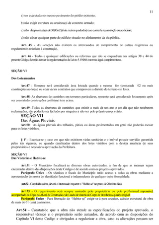 11
a) ser executada no mesmo pavimento do prédio existente;
b) não exigir estrutura ou arcabouço de concreto armado;
c) não ultrapassaraáreade30,00m2(trintametrosquadrados)casocontenhareconstruçãoouacréscimo;
d) não afetar qualquer parte do edifício situado no alinhamento da via pública.
Art. 45 - As isenções não eximem os interessados de cumprimento de outras exigências ou
regulamentos relativos à construção.
Art. 46 - Todas e quaisquer edificações ou reformas que não se enquadrem nos artigos 38 e 44 do
presenteCódigo,deverãoatenderàsregulamentaçõesdaLeino5.194/66enormaslegaiscomplementares.
SEÇÃO VI
Dos Loteamentos
Art.47 : Somente será considerado área loteada quando a mesma for constatada 02 ou mais
construções no local, ou com vários contratos que comprovem a divisão do terreno em lotes.
Art.48: As aberturas de caminhos em terrenos particulares, somente será considerado loteamento após
ser constatado construções conforme item acima.
Art.49: Todas as aberturas de caminhos que existir a mais de um ano e um dia que não receberem
reclamações, não poderão ser fechado por ninguém a não ser pelo próprio proprietário.
SEÇÃO VII
Das Águas Pluviais
Art.50: As águas pluviais dos telhados, pátios ou áreas pavimentadas em geral não poderão escoar
para os lotes vizinhos.
§ 1º : Excetua-se o caso em que não existirem vielas sanitárias e o imóvel possuir servidão garantida
pelas leis vigentes, ou quando canalizadas dentro dos lotes vizinhos com a devida anuência de seus
proprietários e necessária aprovação da Prefeitura.
SEÇÃO VI
Das Vistorias e Habite-se
Art.51 - O Município fiscalizará as diversas obras autorizadas, a fim de que as mesmas sejam
executadas dentro das disposições deste Código e de acordo com os projetos aprovados.
Parágrafo Único - Os técnicos e fiscais do Município terão acesso a todas as obras mediante a
apresentação de prova de identidade funcional e independente de qualquer outra formalidade.
Art.52-Concluídaaobra,deveráointeressadorequerero"Habite-se"noprazode20(vintedias).
Art.53 - O requerimento será sempre assinado pelo proprietário ou pelo profissional responsável,
acompanhadodaCópiadoAlvarádeConstruçãoedoLaudodevistoriadoCorpodeBombeiros,quandoexigível.
Parágrafo Único - Para liberação do “Habite-se” exigir-se-á para arquivo, cálculo estrutural de obra
de mais de 01 (um) pavimento.
Art.54 - Constatado que a obra não atende as especificações do projeto aprovado, o
responsável técnico e o proprietário serão autuados, de acordo com as disposições do
Capítulo VI deste Código e obrigados a regularizar a obra, caso as alterações possam ser
 