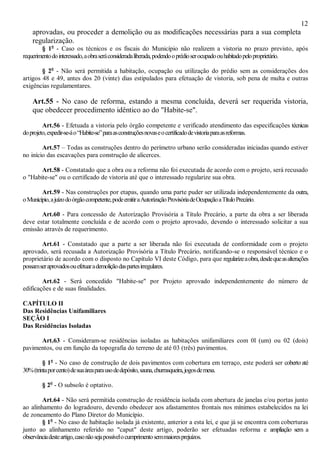 12
aprovadas, ou proceder a demolição ou as modificações necessárias para a sua completa
regularização.
§ 1o
- Caso os técnicos e os fiscais do Município não realizem a vistoria no prazo previsto, após
requerimentodointeressado,aobraseráconsideradaliberada,podendooprédioserocupadoouhabitadopeloproprietário.
§ 2o
- Não será permitida a habitação, ocupação ou utilização do prédio sem as considerações dos
artigos 48 e 49, antes dos 20 (vinte) dias estipulados para efetuação de vistoria, sob pena de multa e outras
exigências regulamentares.
Art.55 - No caso de reforma, estando a mesma concluída, deverá ser requerida vistoria,
que obedecer procedimento idêntico ao do "Habite-se".
Art.56 - Efetuada a vistoria pelo órgão competente e verificado atendimento das especificações técnicas
doprojeto,expedir-se-áo“Habite-se”paraasconstruçõesnovaseocertificadodevistoriaparaasreformas.
Art.57 – Todas as construções dentro do perímetro urbano serão consideradas iniciadas quando estiver
no início das escavações para construção de alicerces.
Art.58 - Constatado que a obra ou a reforma não foi executada de acordo com o projeto, será recusado
o "Habite-se" ou o certificado de vistoria até que o interessado regularize sua obra.
Art.59 - Nas construções por etapas, quando uma parte puder ser utilizada independentemente da outra,
oMunicípio,ajuízodoórgãocompetente,podeemitiraAutorizaçãoProvisóriadeOcupaçãoaTítuloPrecário.
Art.60 - Para concessão de Autorização Provisória a Título Precário, a parte da obra a ser liberada
deve estar totalmente concluída e de acordo com o projeto aprovado, devendo o interessado solicitar a sua
emissão através de requerimento.
Art.61 - Constatado que a parte a ser liberada não foi executada de conformidade com o projeto
aprovado, será recusada a Autorização Provisória a Título Precário, notificando-se o responsável técnico e o
proprietário de acordo com o disposto no Capítulo VI deste Código, para que regularizeaobra,desdequeasalterações
possamseraprovadosouefetuarademoliçãodaspartesirregulares.
Art.62 - Será concedido "Habite-se" por Projeto aprovado independentemente do número de
edificações e de suas finalidades.
CAPÍTULO II
Das Residências Unifamiliares
SEÇÃO I
Das Residências Isoladas
Art.63 - Consideram-se residências isoladas as habitações unifamiliares com 0l (um) ou 02 (dois)
pavimentos, ou em função da topografia do terreno de até 03 (três) pavimentos.
§ 1o
- No caso de construção de dois pavimentos com cobertura em terraço, este poderá ser coberto até
30%(trintaporcento)desuaáreaparausodedepósito,sauna,churrasqueira,jogosdemesa.
§ 2o
- O subsolo é optativo.
Art.64 - Não será permitida construção de residência isolada com abertura de janelas e/ou portas junto
ao alinhamento do logradouro, devendo obedecer aos afastamentos frontais nos mínimos estabelecidos na lei
de zoneamento do Plano Diretor do Município.
§ 1o
- No caso de habitação isolada já existente, anterior a esta lei, e que já se encontra com coberturas
junto ao alinhamento referido no "caput" deste artigo, poderão ser efetuadas reforma e ampliação sem a
observânciadesteartigo,casonãosejapossívelocumprimentosemmaioresprejuízos.
 