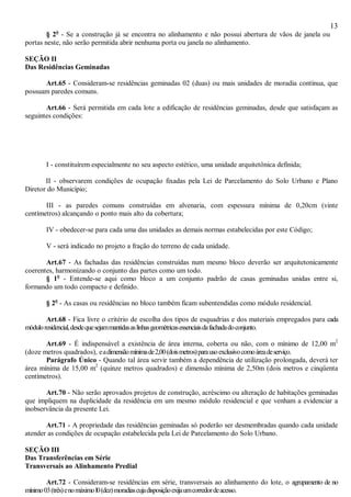 13
§ 2o
- Se a construção já se encontra no alinhamento e não possui abertura de vãos de janela ou
portas neste, não serão permitida abrir nenhuma porta ou janela no alinhamento.
SEÇÃO II
Das Residências Geminadas
Art.65 - Consideram-se residências geminadas 02 (duas) ou mais unidades de moradia contínua, que
possuam paredes comuns.
Art.66 - Será permitida em cada lote a edificação de residências geminadas, desde que satisfaçam as
seguintes condições:
I - constituírem especialmente no seu aspecto estético, uma unidade arquitetônica definida;
II - observarem condições de ocupação fixadas pela Lei de Parcelamento do Solo Urbano e Plano
Diretor do Município;
III - as paredes comuns construídas em alvenaria, com espessura mínima de 0,20cm (vinte
centímetros) alcançando o ponto mais alto da cobertura;
IV - obedecer-se para cada uma das unidades as demais normas estabelecidas por este Código;
V - será indicado no projeto a fração do terreno de cada unidade.
Art.67 - As fachadas das residências construídas num mesmo bloco deverão ser arquitetonicamente
coerentes, harmonizando o conjunto das partes como um todo.
§ 1o
- Entende-se aqui como bloco a um conjunto padrão de casas geminadas unidas entre si,
formando um todo compacto e definido.
§ 2o
- As casas ou residências no bloco também ficam subentendidas como módulo residencial.
Art.68 - Fica livre o critério de escolha dos tipos de esquadrias e dos materiais empregados para cada
móduloresidencial,desdequesejammantidasaslinhasgeométricasessenciaisdafachadadoconjunto.
Art.69 - É indispensável a existência de área interna, coberta ou não, com o mínimo de 12,00 m2
(doze metros quadrados), eadimensãomínimade2,00(doismetros)parausoexclusivocomoáreadeserviço.
Parágrafo Único - Quando tal área servir também a dependência de utilização prolongada, deverá ter
área mínima de 15,00 m2
(quinze metros quadrados) e dimensão mínima de 2,50m (dois metros e cinqüenta
centímetros).
Art.70 - Não serão aprovados projetos de construção, acréscimo ou alteração de habitações geminadas
que impliquem na duplicidade da residência em um mesmo módulo residencial e que venham a evidenciar a
inobservância da presente Lei.
Art.71 - A propriedade das residências geminadas só poderão ser desmembradas quando cada unidade
atender as condições de ocupação estabelecida pela Lei de Parcelamento do Solo Urbano.
SEÇÃO III
Das Transferências em Série
Transversais ao Alinhamento Predial
Art.72 - Consideram-se residências em série, transversais ao alinhamento do lote, o agrupamento de no
mínimo03(três)enomáximol0(dez)moradiascujadisposiçãoexijaumcorredordeacesso.
 