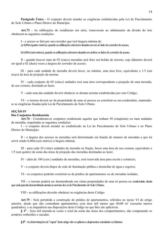 14
Parágrafo Único - O conjunto deverá atender as exigências estabelecidas pela Lei de Parcelamento
do Solo Urbano e Plano Diretor do Município.
Art.73 - As edificações de residências em série, transversais ao alinhamento da divisão do lote
obedecem as seguintes condições:
I - o acesso se fará por um corredor que terá largura mínima de:
a)4,00m(quatrometros),quandoasedificaçõesestiveremsituadasemumsóladodocorredordeacesso;
b)6,00m(seismetros),quandoasedificaçõesestiveremsituadasemambososladosdocorredordeacesso.
II - quando houver mais de 05 (cinco) moradias será feito um bolsão de retorno, cujo diâmetro deverá
ser igual a 02 (duas) vezes a largura do corredor de acesso;
III - para cada unidade de moradia deverá haver, no mínimo, uma área livre, equivalente a 1/3 (um
terço) da área de projeção da mesma;
IV - cada conjunto de 05 (cinco) unidades terá uma área correspondente a projeção de uma moradia,
de uso comum, destinada ao lazer;
V - cada uma das unidade deverá obedecer as demais normas estabelecidas por este Código;
VI - o terreno deverá ser da propriedade de uma só pessoa ou constituir-se em condomínio, mantendo-
se as exigências fixadas pela Lei de Parcelamento do Solo Urbano.
SEÇÃO IV
Dos Conjuntos Residenciais
Art.74 - Consideram-se conjuntos residenciais aqueles que tenham 50 (cinqüenta) ou mais unidades
de moradia, respeitadas as seguintes condições:
I - o conjunto deverá atender ao estabelecido na Lei do Parcelamento do Solo Urbano e no Plano
Diretor do Município;
II - a largura dos acessos às moradias será determinado em função do número de moradias a que irá
servir sendo 6,00m (seis metros) a largura mínima;
III - para cada 20 (vinte) unidades de moradia ou fração, haver uma área de uso comum, equivalente a
1/5 (um quinto) da soma das áreas de projeção das moradias destinadas ao lazer;
IV - além de 100 (cem ) unidades de moradias, será reservada área para escola e comércio;
V - o conjunto deverá dispor de rede de iluminação pública e domiciliar de água e esgotos;
VI - os conjuntos poderão constituir-se de prédios de apartamentos ou de moradias isoladas;
VII - o terreno poderá ser desmembrado em várias propriedades de uma só pessoa ou condomínio,desde
quecadaparceladesmembradaatendaasnormasdaLeideParcelamentodoSoloUrbano;
VIII - as edificações deverão obedecer as exigências deste Código.
Art.75 - Será permitida a construção de prédios de apartamentos, referidos no inciso VI do artigo
anterior, desde que não contenham apartamentos com área útil menor que 60,00 m2
(sessenta metros
quadrados), e se enquadrem nas disposições deste Código no que lhes são aplicáveis.
§ 1o
- Área útil entende-se como o total da soma das áreas dos compartimentos, não computando os
armários embutidos e sacadas.
§2o
-Asdeterminaçõesdo"caput"desteartigonãoseaplicamaalojamentosestudantisoukitinetes.
 