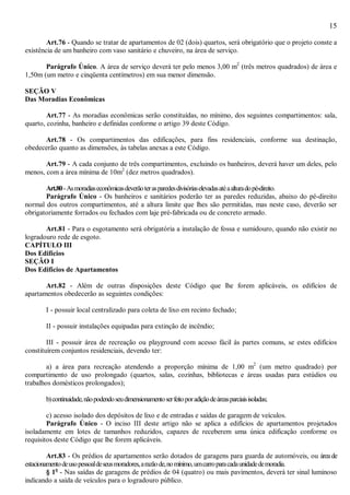 15
Art.76 - Quando se tratar de apartamentos de 02 (dois) quartos, será obrigatório que o projeto conste a
existência de um banheiro com vaso sanitário e chuveiro, na área de serviço.
Parágrafo Único. A área de serviço deverá ter pelo menos 3,00 m2
(três metros quadrados) de área e
1,50m (um metro e cinqüenta centímetros) em sua menor dimensão.
SEÇÃO V
Das Moradias Econômicas
Art.77 - As moradias econômicas serão constituídas, no mínimo, dos seguintes compartimentos: sala,
quarto, cozinha, banheiro e definidas conforme o artigo 39 deste Código.
Art.78 - Os compartimentos das edificações, para fins residenciais, conforme sua destinação,
obedecerão quanto as dimensões, às tabelas anexas a este Código.
Art.79 - A cada conjunto de três compartimentos, excluindo os banheiros, deverá haver um deles, pelo
menos, com a área mínima de 10m2
(dez metros quadrados).
Art.80-Asmoradiaseconômicasdeverãoterasparedesdivisóriaselevadasatéaalturadopé-direito.
Parágrafo Único - Os banheiros e sanitários poderão ter as paredes reduzidas, abaixo do pé-direito
normal dos outros compartimentos, até a altura limite que lhes são permitidas, mas neste caso, deverão ser
obrigatoriamente forrados ou fechados com laje pré-fabricada ou de concreto armado.
Art.81 - Para o esgotamento será obrigatória a instalação de fossa e sumidouro, quando não existir no
logradouro rede de esgoto.
CAPÍTULO III
Dos Edifícios
SEÇÃO I
Dos Edifícios de Apartamentos
Art.82 - Além de outras disposições deste Código que lhe forem aplicáveis, os edifícios de
apartamentos obedecerão as seguintes condições:
I - possuir local centralizado para coleta de lixo em recinto fechado;
II - possuir instalações equipadas para extinção de incêndio;
III - possuir área de recreação ou playground com acesso fácil às partes comuns, se estes edifícios
constituírem conjuntos residenciais, devendo ter:
a) a área para recreação atendendo a proporção mínima de 1,00 m2
(um metro quadrado) por
compartimento de uso prolongado (quartos, salas, cozinhas, bibliotecas e áreas usadas para estúdios ou
trabalhos domésticos prolongados);
b)continuidade,nãopodendoseudimensionamentoserfeitoporadiçãodeáreasparciaisisoladas;
c) acesso isolado dos depósitos de lixo e de entradas e saídas de garagem de veículos.
Parágrafo Único - O inciso III deste artigo não se aplica a edifícios de apartamentos projetados
isoladamente em lotes de tamanhos reduzidos, capazes de receberem uma única edificação conforme os
requisitos deste Código que lhe forem aplicáveis.
Art.83 - Os prédios de apartamentos serão dotados de garagens para guarda de automóveis, ou áreade
estacionamentodeusopessoaldeseusmoradores,arazãode,nomínimo,umcarroparacadaunidadedemoradia.
§ 1o
- Nas saídas de garagens de prédios de 04 (quatro) ou mais pavimentos, deverá ter sinal luminoso
indicando a saída de veículos para o logradouro público.
 