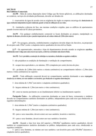 17
SEÇÃO II
Dos Edifícios Comerciais
Art.90 - Além de outras disposições deste Código que lhe forem aplicáveis, as edificações destinadas
ao comércio, serviços de atividades profissionais, deverão ser dotados de:
I - reservatório de água de acordo com as exigências do órgão ou empresa encarrega do abastecimentode
água,totalmenteindependentedaparteresidencial,quandosetratardeedificaçõesdeusomisto;
II - instalações coletoras de lixo, nas mesmas condições exigidas, para os edifícios de apartamentos
quando tiverem mais de 02 (dois) pavimentos.
Art.91 - Em qualquer estabelecimento comercial os locais destinados ao preparo, manipulação ou
depósitodealimentos,deverãoterpisoeparedesimpermeáveis,atéaalturamínimade2,00m(doismetros).
§ 1o
- Os açougues, peixarias, estabelecimentos congêneres deverão dispor de chuveiros, na proporção
de um para cada 150m2
(cento e cinqüenta metros quadrados) de área útil ou fração.
§ 2o
- Os supermercados, mercados e lojas de departamentos deverão atender as exigências específicas,
estabelecidasnesteCódigoparacadaumadesuasseções,conformeasatividadesnelasdesenvolvidas.
Art.92- Será permitidaaconstruçãodesobrelojasoumezaninos,obedecidasasseguintescondições:
I - não prejudicar as condições de iluminação e ventilação do compartimento;
II - ocupar área equivalente a, no máximo, 50% (cinqüenta por cento) da área do piso;
III - pé-direito de 2,80m (dois metros e oitenta centímetros) no compartimento inferior e 2,30m (dois
metros e trinta centímetros) no superior.
Art.93 - Toda edificação comercial deverá ter compartimento sanitário destinando a seus empregados
dotadosde,nomínimo,umvasosanitárioeumlavatório,queobedecerãoasseguintesdeterminações:
I - área mínima de 1,50m2
(um metro e cinqüenta centímetros quadrados);
II - largura mínima de 1,20m (um metro e vinte centímetros);
III - estar no mesmo pavimento ou no imediatamente inferior ou imediatamente superior.
Parágrafo Único - As edificações comerciais destinadas ao ramo de bares, restaurantes e similares
deverão ter compartimentos sanitários destinados ao público, independentes para cada sexo que obedecerão as
seguintes determinações:
I - área mínima de 1,50m2
(metro e cinqüenta centímetros quadrados);
II - largura mínima de 1,20m (um metro e vinte centímetros);
III - para o sexo masculino, deverá conter um vaso sanitário, lavatório e mictório;
IV - para o sexo feminino, deverá conter um vaso sanitário e lavatório.
Art.94 - Quando a loja tiver área útil superior a 500,00m2
(quinhentos metros quadrados), deverá
também ter compartimentos sanitários destinados ao público, independentes para cada sexo, obedecendo as
seguintes condições:
I - para o sexo feminino, no mínimo um vaso sanitário e um lavatório para cada 250,00m2
(duzentos e
cinqüenta metros quadrados);
 