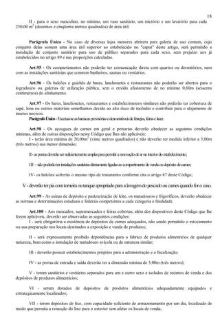 18
II - para o sexo masculino, no mínimo, um vaso sanitário, um mictório e um lavatório para cada
250,00 m2
(duzentos e cinqüenta metros quadrados) de área útil.
Parágrafo Único - No caso de diversas lojas menores abrirem para galeria de uso comum, cujo
conjunto delas somem uma área útil superior ao estabelecido no "caput" deste artigo, será permitido a
instalação de conjunto sanitário para uso de público separados para cada sexo, sem prejuízo aos já
estabelecidos no artigo 89 e nas proporções calculadas.
Art.95 - Os compartimentos não poderão ter comunicação direta com quartos ou dormitórios, nem
com as instalações sanitárias que constem banheiros, saunas ou vestiários.
Art.96 - Os balcões e guichês de bares, lanchonetes e restaurantes não poderão ser abertos para o
logradouro ou galerias de utilização pública, sem o envido afastamento de no mínimo 0,60m (sessenta
centímetros) do alinhamento.
Art.97 - Os bares, lanchonetes, restaurantes e estabelecimentos similares não poderão ter cobertura de
sapé, lona ou outros materiais semelhantes devido ao alto risco de incêndio e contribuir para o alojamento de
insetos nocivos.
ParágrafoÚnico-Excetua-seasbarracasprovisóriasedesmontáveisdefestejos,feiraselazer.
Art.98 - Os açougues de carnes em geral e peixarias deverão obedecer as seguintes condições
mínimas, além de outras disposições neste Código que lhes são aplicáveis:
I - terão área mínima de 20,00m2
(vinte metros quadrados) e não deverão ter medida inferior a 3,00m
(três metros) sua menor dimensão;
II-asportasdeverãosersuficientementeamplasparapermitirarenovaçãodearnointeriordoestabelecimento;
III - nãopoderãoterinstalaçõessanitáriasdiretamenteligadasaocompartimentodevendaoudepósitodecarnes;
IV- os balcões sofrerão o mesmo tipo de tratamento conforme cita o artigo 87 deste Código;
V-deverãoterpiacomtorneiraoutanqueapropriadoparaalavagemdopescadooucarnesquandoforocaso.
Art.99 - As usinas de depósito e pasteurização de leite, os matadouros e frigoríficos, deverão obedecer
as normas e determinações estaduais e federais competentes a cada categoria e finalidade.
Art.100 - Aos mercados, supermercados e feiras cobertas, além dos dispositivos deste Código que lhe
forem aplicáveis, deverão ser observadas as seguintes condições:
I - será obrigatória a existência de depósitos de carnes adequados, não sendo permitido o estocamento
ou sua preparação nos locais destinados a exposição e venda de produtos;
II - será expressamente proibido dependências para o fabrico de produtos alimentícios de qualquer
natureza, bem como a instalação de matadouro avícola ou de natureza similar;
III - deverão possuir estabelecimentos próprios para a administração e a fiscalização;
IV - as portas de entrada e saída deverão ter a dimensão mínima de 3,00m (três metros);
V - terem sanitários e vestiários separados para um e outro sexo e isolados de recintos de venda e dos
depósitos de produtos alimentícios;
VI - serem dotados de depósitos de produtos alimentícios adequadamente equipados e
estrategicamente localizados;
VII - terem depósitos de lixo, com capacidade suficiente de armazenamento por um dia, localizado de
modo que permita a remoção do lixo para o exterior sem afetar os locais de venda;
 