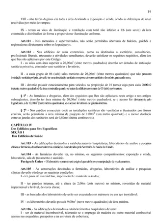 19
VIII - não terem degraus em toda a área destinada a exposição e venda, sendo as diferenças de nível
resolvidas por meio de rampas;
IX - terem os vãos de iluminação e ventilação com total não inferior a 1/6 (um sexto) da área
construída e distribuídos de forma a proporcionar iluminação uniforme.
Art.101 - Nos mercados e supermercados, não serão permitidas aberturas de balcões, guichês e
registradoras diretamente sobre os logradouros.
Art.102 - Nos edifícios de salas comerciais, como as destinadas a escritório, consultórios,
profissionais liberais, artesanato e atividades semelhantes, deverão satisfazer os seguintes requisitos, além dos
que lhes são aplicáveis por este Código:
I - as salas com área superior a 20,00m2
(vinte metros quadrados) deverão ser dotadas de instalação
sanitária privativa, contendo vaso sanitário e lavatório;
II - a cada grupo de 06 (seis) salas menores de 20,00m2
(vinte metros quadrados) que não possuam
instalaçãosanitáriaprópria,deverãoterumainstalaçãosanitáriacompostadevasosanitárioelavatório,paracadasexo;
III - deverão possuir estacionamento para veículos na proporção de 01 (uma) vaga para cada 70,00m2
(setentametrosquadrados)deáreaconstruídaquandosetratardeedifícioscommaisde03(três)pavimentos.
§ 1o
- As farmácias e drogarias, além dos requisitos que lhes são aplicáveis neste artigo e nos artigos
subseqüentes, deverão ter área mínima de 20,00m2
(vinte metros quadrados), se o acesso for diretamente pelo
logradouro,ede12,00m2
(dozemetrosquadrados),seoacessoforatravésdegaleriasinternas.
§ 2o
- Nos prédios comerciais onde as instalações sanitárias são ventiladas e iluminados por fossos
centrais, serão permitidas a área mínima de projeção de 1,00m2
(um metro quadrado) e a menor distância
entre as janelas dos sanitários será de 0,80m (oitenta centímetros).
CAPÍTULO IV
Dos Edifícios para fins Específicos
SEÇÃO I
Dos Edifícios de Saúde
Art.103 - As edificações destinadas a estabelecimentos hospitalares, laboratórios de análise e pesquisas
clínicasefarmácias,deverãoobedecerascondiçõesestabelecidaspelaSecretariadeSaúdedoEstado.
Art.104 - As farmácias deverão ter, no mínimo, os seguintes compartimentos: exposição e venda,
laboratório, sala de tratamento e sanitário.
Parágrafo Único - Olaboratóriosomenteseráexigívelquandohouvermanipulaçãodemedicamentos.
Art.105 - As construções destinadas a farmácias, drogarias, laboratórios de análise e pesquisas
clínicas deverão obedecer as seguintes condições:
I - ter pisos de material liso, impermeável e resistente a ácidos;
II - ter paredes internas, até a altura de 2,00m (dois metros) no mínimo, revestidas de material
impermeável e lavável, de cores claras;
III - as bancadas dos laboratórios deverão ser executadas em mármore ou em aço inoxidável;
IV - os laboratórios deverão possuir 9,00m2
(nove metros quadrados) de área mínima.
Art.106 - As edificações destinadas a estabelecimentos hospitalares deverão:
I - ser de material incombustível, tolerando-se o emprego de madeira ou outro material combustível
apenas nas esquadrias, parapeitos e na estrutura de cobertura;
 