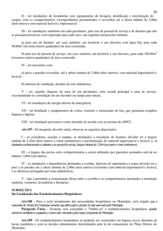 20
II - ter instalações de lavanderias com equipamento de lavagem, desinfecção e esterilização de
roupas, com os compartimentos correspondentes pavimentados e revestidos até a altura mínima de 2,00m
(dois metros) com material lavável e impermeável;
III - ter instalações sanitárias em cada pavimento, para uso de pessoal de serviço e de doentes que não
as possuam privativas, com separação para cada sexo, nas seguintes proporções mínimas:
a) para uso de doentes: um vaso sanitário, um lavatório e um chuveiro com água fria, para cada
90,00m2
(noventa metros quadrados) de área construída;
b) para uso de pessoal de serviço: um vaso sanitário, um lavatório e um chuveiro, para cada 300,00m2
(trezentos metros quadrados) de área construída.
IV - ter necrotério com:
a) pisos e paredes revestidas, até a altura mínima de 2,00m (dois metros), com material impermeável e
lavável; .
b) abertura de ventilação, dotados de tela milimétrica.
V - ter, quando dispuser de mais de um pavimento, uma escada principal e uma de serviço,
recomendando-se a instalação de um elevador ou rampa para macas;
VI - ter instalações de energia elétrica de emergência;
VII - ter instalação e equipamentos de coleta, remoção e incineração de lixo, que garantam completa
limpeza e higiene;
VIII - ter instalação preventiva contra incêndio de acordo com as normas da ABNT;
Art.107 - Os hospitais, deverão ainda, observar as seguintes disposições:
I - os corredores, escadas e rampas, se destinados a circulação de doentes, deverão ter a largura
mínima de 2,30m (dois metros e trinta centímetros) e pavimentação de material impermeável e lavável, e, se
destinadosexclusivamenteavisitanteseaopessoaldeserviço,larguramínimade1,20m(ummetroevintecentímetros).
III - a largura das portas entre compartimentos a serem utilizados por pacientes acamados será de no
mínimo 1,00m (um metro);
IV - as instalações e dependências destinadas a cozinha, depósito de suprimentos e copas deverão ter o
piso e as paredes até a altura mínima de 2,00m (dois metros) revestidos com material impermeável e lavável,
e as aberturas protegidas por telas milimétricas;
V - não é permitida a comunicação direta entre a cozinha e os compartimentos destinados a instalação
sanitária, vestiários, lavanderias e farmácias.
SUBSEÇÃO I
Da Localização dos Estabelecimentos Hospitalares
Art.108 - Para o total atendimento das necessidades hospitalares no Município, será exigido que a
concessãodoAlvarádeConstruçãosomentesejaefetivaapósoprojetotersidoaprovadopeloMunicípio.
Parágrafo Único - Somente será concedido o "Habite-se" a estabelecimentos hospitalares quando
estiveremmobiliadoseequipados,eteremsidovistoriadospeloórgãocompetentedoMunicípio.
Art.109 - Os estabelecimentos hospitalares só poderão ser construídos em lugares secos, distantes de
locais insalubres e com os devidos afastamentos determinados pela lei do zoneamento do Plano Diretor do
Município.
 