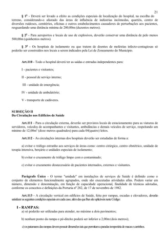 21
§ 1o
- Deverá ser levado a efeito as condições especiais de localização do hospital, na escolha do
terreno, considerando-o afastado das áreas de influência de indústrias incômodas, quartéis, centro de
diversões ruidosos, cemitérios, oficinas e outros estabelecimentos causadores de perturbações aos pacientes,
resguardando uma distância mínima de 200,00m (duzentos metros).
§ 2o
- Para aeroportos e locais de uso de explosivos, deverão conservar uma distância de pelo menos
500,00m (quinhentos metros).
§ 3o
- Os hospitais de isolamento ou que tratem de doentes de moléstias infecto-contagiosas só
poderão ser construídos nos locais a serem indicados pela Lei de Zoneamento do Município.
Art.110 - Todo o hospital deverá ter as saídas e entradas independentes para:
I - pacientes e visitantes;
II - pessoal de serviço interno;
III - unidade de emergência;
IV - unidade de ambulatório;
V - transporte de cadáveres.
SUBSEÇÃO II
Da Circulação nos Edifícios de Saúde
Art.111 - Para a circulação externa, deverão ser previstos locais de estacionamento para as viaturas de
servidores, veículos de acompanhantes e visitantes, ambulâncias e demais veículos de serviço, respeitando um
mínimo de 12,00m2
(doze metros quadrados) para cada 04(quatro) leitos.
Art.112 - As circulações internas dos hospitais deverão ser estudadas de forma a:
a) evitar o tráfego estranho aos serviços de áreas como: centro cirúrgico, centro obstétrico, unidade de
terapia intensiva, berçário e unidades especiais de isolamento;
b) evitar o cruzamento de tráfego limpo com o contaminado;
c) evitar o cruzamento desnecessário de pacientes internados, externos e visitantes.
Parágrafo Único - O termo "unidade" em instalações de serviços de Saúde é definido como o
conjunto de elementos funcionalmente agrupados, onde são executadas atividades afins. Podem variar em
número, dimensão e denominação, em função de capacidade operacional, finalidade de técnicas adotadas,
conforme os conceitos e definições da Portaria no
282, de 17 de novembro de 1982.
Art.113 - A circulação vertical em edifícios de Saúde, feita por rampas, escadas e elevadores, deverão
satisfazerasseguintescondiçõesespeciaisemcadacaso,alémdasquelhessãoaplicáveisnesteCódigo:
I - RAMPAS:
a) só poderão ser utilizadas para atender, no máximo a dois pavimentos;
b) nenhum ponto da rampa o pé-direito poderá ser inferior a 2,00m (dois metros);
c)ospatamaresdasrampasdevempossuirdimensõestaisquepermitamaparadastemporáriademacasecarrinhos.
 