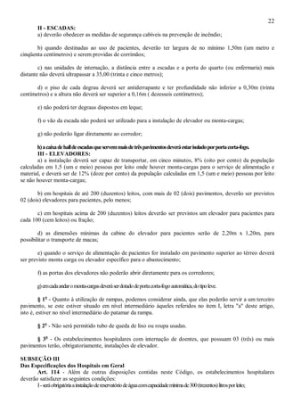 22
II - ESCADAS:
a) deverão obedecer as medidas de segurança cabíveis na prevenção de incêndio;
b) quando destinadas ao uso de pacientes, deverão ter largura de no mínimo 1,50m (um metro e
cinqüenta centímetros) e serem providas de corrimãos;
c) nas unidades de internação, a distância entre a escadas e a porta do quarto (ou enfermaria) mais
distante não deverá ultrapassar a 35,00 (trinta e cinco metros);
d) o piso de cada degrau deverá ser antiderrapante e ter profundidade não inferior a 0,30m (trinta
centímetros) e a altura não deverá ser superior a 0,16m ( dezesseis centímetros);
e) não poderá ter degraus dispostos em leque;
f) o vão da escada não poderá ser utilizado para a instalação de elevador ou monta-cargas;
g) não poderão ligar diretamente ao corredor;
h)acaixadehalldeescadasqueservemmaisdetrêspavimentosdeveráestarisoladoporportacorta-fogo.
III - ELEVADORES:
a) a instalação deverá ser capaz de transportar, em cinco minutos, 8% (oito por cento) da população
calculadas em 1,5 (um e meio) pessoas por leito onde houver monta-cargas para o serviço de alimentação e
material, e deverá ser de 12% (doze por cento) da população calculadas em 1,5 (um e meio) pessoas por leito
se não houver monta-cargas;
b) em hospitais de até 200 (duzentos) leitos, com mais de 02 (dois) pavimentos, deverão ser previstos
02 (dois) elevadores para pacientes, pelo menos;
c) em hospitais acima de 200 (duzentos) leitos deverão ser previstos um elevador para pacientes para
cada 100 (cem leitos) ou fração;
d) as dimensões mínimas da cabine do elevador para pacientes serão de 2,20m x 1,20m, para
possibilitar o transporte de macas;
e) quando o serviço de alimentação de pacientes for instalado em pavimento superior ao térreo deverá
ser previsto monta carga ou elevador específico para o abastecimento;
f) as portas dos elevadores não poderão abrir diretamente para os corredores;
g)emcadaandaromonta-cargasdeveráserdotadodeportacorta-fogoautomática,dotipoleve.
§ 1o
- Quanto à utilização de rampas, podemos considerar ainda, que elas poderão servir a um terceiro
pavimento, se este estiver situado em nível intermediário àqueles referidos no item I, letra "a" deste artigo,
isto é, estiver no nível intermediário do patamar da rampa.
§ 2o
- Não será permitido tubo de queda de lixo ou roupa usadas.
§ 3o
- Os estabelecimentos hospitalares com internação de doentes, que possuam 03 (três) ou mais
pavimentos terão, obrigatoriamente, instalações de elevador.
SUBSEÇÃO III
Das Especificações dos Hospitais em Geral
Art. 114 - Além de outras disposições contidas neste Código, os estabelecimentos hospitalares
deverão satisfazer as seguintes condições:
I-seráobrigatóriaainstalaçãodereservatóriodeáguacomcapacidademínimade300(trezentos)litrosporleito;
 