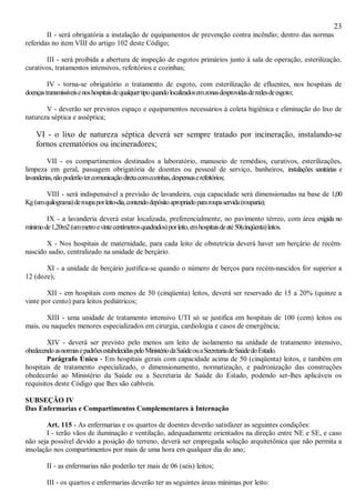 23
II - será obrigatória a instalação de equipamentos de prevenção contra incêndio; dentro das normas
referidas no item VIII do artigo 102 deste Código;
III - será proibida a abertura de inspeção de esgotos primários junto à sala de operação, esterilização,
curativos, tratamentos intensivos, refeitórios e cozinhas;
IV - torna-se obrigatório o tratamento de esgoto, com esterilização de efluentes, nos hospitais de
doençastransmissíveisenoshospitaisdequalquertipoquandolocalizadosemzonasdesprovidasderedesdeesgoto;
V - deverão ser previstos espaço e equipamentos necessários à coleta higiênica e eliminação do lixo de
natureza séptica e asséptica;
VI - o lixo de natureza séptica deverá ser sempre tratado por incineração, instalando-se
fornos crematórios ou incineradores;
VII - os compartimentos destinados a laboratório, manuseio de remédios, curativos, esterilizações,
limpeza em geral, passagem obrigatória de doentes ou pessoal de serviço, banheiros, instalações sanitárias e
lavanderias,nãopoderãotercomunicaçãodiretacomcozinhas,despensaserefeitórios;
VIII - será indispensável a previsão de lavandeira, cuja capacidade será dimensionadas na base de 1,00
Kg(umquilograma)deroupaporleito-dia,contendodepósitoapropriadopararoupaservida(rouparia);
IX - a lavanderia deverá estar localizada, preferencialmente, no pavimento térreo, com área exigida no
mínimode1,20m2(ummetroevintecentímetrosquadrados)porleito,emhospitaisdeaté50(cinqüenta)leitos.
X - Nos hospitais de maternidade, para cada leito de obstetrícia deverá haver um berçário de recém-
nascido sadio, centralizado na unidade de berçário.
XI - a unidade de berçário justifica-se quando o número de berços para recém-nascidos for superior a
12 (doze);
XII - em hospitais com menos de 50 (cinqüenta) leitos, deverá ser reservado de 15 a 20% (quinze a
vinte por cento) para leitos pediátricos;
XIII - uma unidade de tratamento intensivo UTI só se justifica em hospitais de 100 (cem) leitos ou
mais, ou naqueles menores especializados em cirurgia, cardiologia e casos de emergência;
XIV - deverá ser previsto pelo menos um leito de isolamento na unidade de tratamento intensivo,
obedecendoasnormasepadrõesestabelecidaspeloMinistériodaSaúdeouaSecretariadeSaúdedoEstado.
Parágrafo Único - Em hospitais gerais com capacidade acima de 50 (cinqüenta) leitos, e também em
hospitais de tratamento especializado, o dimensionamento, normatização, e padronização das construções
obedecerão ao Ministério da Saúde ou a Secretaria de Saúde do Estado, podendo ser-lhes aplicáveis os
requisitos deste Código que lhes são cabíveis.
SUBSEÇÃO IV
Das Enfermarias e Compartimentos Complementares à Internação
Art. 115 - As enfermarias e os quartos de doentes deverão satisfazer as seguintes condições:
I - terão vãos de iluminação e ventilação, adequadamente orientados na direção entre NE e SE, e caso
não seja possível devido a posição do terreno, deverá ser empregada solução arquitetônica que não permita a
insolação nos compartimentos por mais de uma hora em qualquer dia do ano;
II - as enfermarias não poderão ter mais de 06 (seis) leitos;
III - os quartos e enfermarias deverão ter as seguintes áreas mínimas por leito:
 