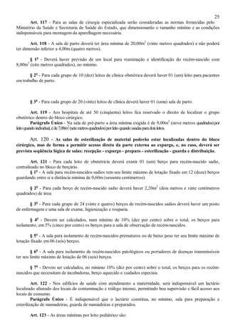 25
Art. 117 - Para as salas de cirurgia especializada serão consideradas as normas fornecidas pelo
Ministério da Saúde e Secretaria de Saúde do Estado, que dimensionarão o tamanho mínimo e as condições
indispensáveis para montagem da aparelhagem necessária.
Art. 118 - A sala de parto deverá ter área mínima de 20,00m2
(vinte metros quadrados) e não poderá
ter dimensão inferior a 4,00m (quatro metros).
§ 1o
- Deverá haver previsão de um local para reanimação e identificação do recém-nascido com
8,00m2
(oito metros quadrados), no mínimo.
§ 2o
- Para cada grupo de 10 (dez) leitos de clínica obstétrica deverá haver 01 (um) leito para pacientes
em trabalho de parto.
§ 3o
- Para cada grupo de 20 (vinte) leitos de clínica deverá haver 01 (uma) sala de parto.
Art. 119 - Aos hospitais de até 50 (cinqüenta) leitos fica reservado o direito de localizar o grupo
obstétrico dentro do bloco cirúrgico.
Parágrafo Único - Na sala de pré-parto a área mínima exigida é de 9,00m2
(nove metros quadrados)por
leitoquandoindividual,éde7,00m2
(setemetrosquadrados)porleitoquandousadasparadoisleitos.
Art. 120 - As salas de esterilização de material poderão estar localizadas dentro do bloco
cirúrgico, mas de forma a permitir acesso direto da parte externa ao expurgo, e, no caso, deverá ser
prevista seqüência lógica de salas: recepção - expurgo - preparo - esterilização - guarda e distribuição.
Art. 121 - Para cada leito de obstetrícia deverá existir 01 (um) berço para recém-nascido sadio,
centralizado no bloco de berçário.
§ 1o
- A sala para recém-nascidos sadios tem seu limite máximo de lotação fixado em 12 (doze) berços
guardando entre si a distância mínima de 0,60m (sessenta centímetros).
§ 2o
- Para cada berço de recém-nascido sadio deverá haver 2,20m2
(dois metros e vinte centímetros
quadrados) de área.
§ 3o
- Para cada grupo de 24 (vinte e quatro) berços de recém-nascidos sadios deverá haver um posto
de enfermagem e uma sala de exame, higienização e rouparia.
§ 4o
- Devem ser calculados, num mínimo de 10% (dez por cento) sobre o total, os berços para
isolamento, em 5% (cinco por cento) os berços para a sala de observação de recém-nascidos.
§ 5o
- A sala para isolamento de recém-nascidos prematuros ou de baixo peso ter seu limite máximo de
lotação fixado em 06 (seis) berços.
§ 6o
- A sala para isolamento de recém-nascidos patológicos ou portadores de doenças transmissíveis
ter seu limite máximo de lotação de 06 (seis) berços.
§ 7o
- Devem ser calculados, no mínimo 10% (dez por cento) sobre o total, os berços para os recém-
nascidos que necessitam de incubadoras, berço aquecido e cuidados especiais.
Art. 122 - Nos edifícios de saúde com atendimento a maternidade, será indispensável um lactário
localizado afastado dos locais de contaminação e tráfego intenso, permitindo boa supervisão e fácil acesso aos
locais de consumo.
Parágrafo Único - É indispensável que o lactário constitua, no mínimo, sala para preparação e
esterilização de mamadeiras, guarda de mamadeiras e preparados.
Art. 123 - As áreas mínimas por leito pediátrico são:
 